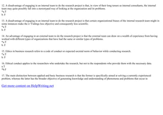 12. A disadvantage of engaging in an internal team to do the research project is that, in view of their long tenure as internal consultants, the internal
team may quite possibly fall into a stereotyped way of looking at the organization and its problems.
*a.T
b. F
13. A disadvantage of engaging in an internal team to do the research project is that certain organizational biases of the internal research team might in
some instances make the п¬Ѓndings less objective and consequently less scientific.
*a.T
b. F
14. An advantage of engaging in an external team to do the research project is that the external team can draw on a wealth of experience from having
worked with different types of organizations that have had the same or similar types of problems.
*a.T
b. F
15. Ethics in business research refers to a code of conduct or expected societal norm of behavior while conducting research.
*a.T
b. F
16. Ethical conduct applies to the researchers who undertake the research, but not to the respondents who provide them with the necessary data.
a.T
*b.F
17. The main distinction between applied and basic business research is that the former is specifically aimed at solving a currently experienced
problem, whereas the latter has the broader objective of generating knowledge and understanding of phenomena and problems that occur in
Get more content on HelpWriting.net
 