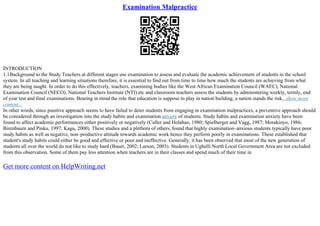 Examination Malpractice
INTRODUCTION
1.1Background to the Study Teachers at different stages use examination to assess and evaluate the academic achievement of students in the school
system. In all teaching and learning situations therefore, it is essential to find out from time to time how much the students are achieving from what
they are being taught. In order to do this effectively, teachers, examining bodies like the West African Examination Council (WAEC), National
Examination Council (NECO), National Teachers Institute (NTI) etc and classroom teachers assess the students by administering weekly, termly, end
of year test and final examinations. Bearing in mind the role that education is suppose to play in nation building, a nation stands the risk...show more
content...
In other words, since punitive approach seems to have failed to deter students from engaging in examination malpractices, a preventive approach should
be considered through an investigation into the study habits and examination anxiety of students. Study habits and examination anxiety have been
found to affect academic performances either positively or negatively (Culler and Holahan, 1980; Spielberger and Vagg, 1987; Morakinyo, 1986;
Birenbaurn and Pinku, 1997; Kagu, 2000). These studies and a plethora of others, found that highly examination–anxious students typically have poor
study habits as well as negative, non–productive attitude towards academic work hence they perform poorly in examinations. These established that
student's study habits could either be good and effective or poor and ineffective. Generally, it has been observed that most of the new generation of
students all over the world do not like to study hard (Bauer, 2002; Larson, 2003). Students in Ughelli North Local Government Area are not excluded
from this observation. Some of them pay less attention when teachers are in their classes and spend much of their time in
Get more content on HelpWriting.net
 