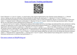 Essay on Exam: Training and Question
Exam 2 Question 1| 1.5 out of 1.5 points | | A critical aspect of the program implementation step of human resource planning is:| | | | | Selected
Answer:| making sure that some individual is held accountable for achieving the stated goals.| | | | | Question 2| 1.5 out of 1.5 points | | _____
forecast and monitor the proportion of various protected group members, such as women and minorities, that are in various job categories and career
tracks.| | | | | Selected Answer:| Affirmative action plans| | | | | Question 3| 0 out of 1.5 points | | Refer to the following transitional matrix. The goals
that are set in the human resource planning process should come...show more content...
| | | | | Question 16| 0 out of 1.5 points | | Ensuring that employees have product and service knowledge and understand their roles and decision–making
authority are implications of which of the following strategic training and development initiatives?| | | | | Selected Answer:| Provide development
opportunities and communicate to employees| | | | | Question 17| 1.5 out of 1.5 points | | _____ refers to the ability of trainees to actively learn through
self–pacing, exercises, exploring links to other material, and conversations with other trainees and experts.| | | | | Selected Answer:| Learner control| | |
| | Question 18| 1.5 out of 1.5 points | | Self–efficacy is:| | | | | Selected Answer:| the employee's belief that he/she can successfully learn the content of a
training program.| | | | | Question 19| 1.5 out of 1.5 points | | A work–study training method that uses both on–the–job training and classroom training is
called:| | | | | Selected Answer:| apprenticeship.| | | | | Question 20| 1.5 out of 1.5 points | | What method of team training shows a team how to share
information and decisions to maximize team performance?| | | | |
Get more content on HelpWriting.net
 