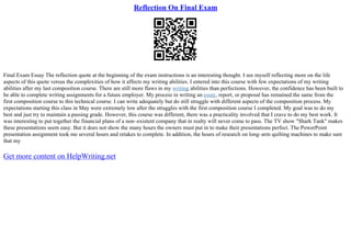 Reflection On Final Exam
Final Exam Essay The reflection quote at the beginning of the exam instructions is an interesting thought. I see myself reflecting more on the life
aspects of this quote versus the complexities of how it affects my writing abilities. I entered into this course with few expectations of my writing
abilities after my last composition course. There are still more flaws in my writing abilities than perfections. However, the confidence has been built to
be able to complete writing assignments for a future employer. My process in writing an essay, report, or proposal has remained the same from the
first composition course to this technical course. I can write adequately but do still struggle with different aspects of the composition process. My
expectations starting this class in May were extremely low after the struggles with the first composition course I completed. My goal was to do my
best and just try to maintain a passing grade. However, this course was different, there was a practicality involved that I crave to do my best work. It
was interesting to put together the financial plans of a non–existent company that in realty will never come to pass. The TV show "Shark Tank" makes
these presentations seem easy. But it does not show the many hours the owners must put in to make their presentations perfect. The PowerPoint
presentation assignment took me several hours and retakes to complete. In addition, the hours of research on long–arm quilting machines to make sure
that my
Get more content on HelpWriting.net
 