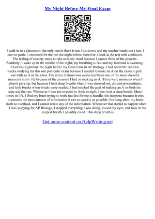 My Night Before My Final Exam
I walk in to a classroom; the only one in there is me. I sit down, and my teacher hands me a test. I
start to panic. I crammed for the test the night before; however, I look at the test with confusion.
The feeling of anxiety starts to take over my mind because I cannot think of the answers.
Suddenly, I wake up in the middle of the night; my breathing is fast and my forehead is sweating.
I had this nightmare the night before my final exam in AP Biology. I had spent the last two
weeks studying for this one particular exam because I needed to make an A on the exam to pull
out with an A in the class. The stress in those two weeks had been one of the most stressful
moments in my life because of the pressure I had on making an A. There were moments when I
almost gave up, but because I took deep breaths when I was stressed out, did not procrastinate,
and took breaks when breaks were needed, I had reached the goal of making an A on both the
quiz and the test. Whenever I was too stressed to think straight, I just took a deep breath. Many
times in life, I find my brain trying to work too fast for me to handle; this happens because it tries
to process the most amount of information it can as quickly as possible. Not long after, my brain
starts to overload, and I cannot retain any of the information. Whenever that started to happen when
I was studying for AP Biology, I stopped everything I was doing, closed my eyes, and took in the
deepest breath I possibly could. This deep breath is
Get more content on HelpWriting.net
 