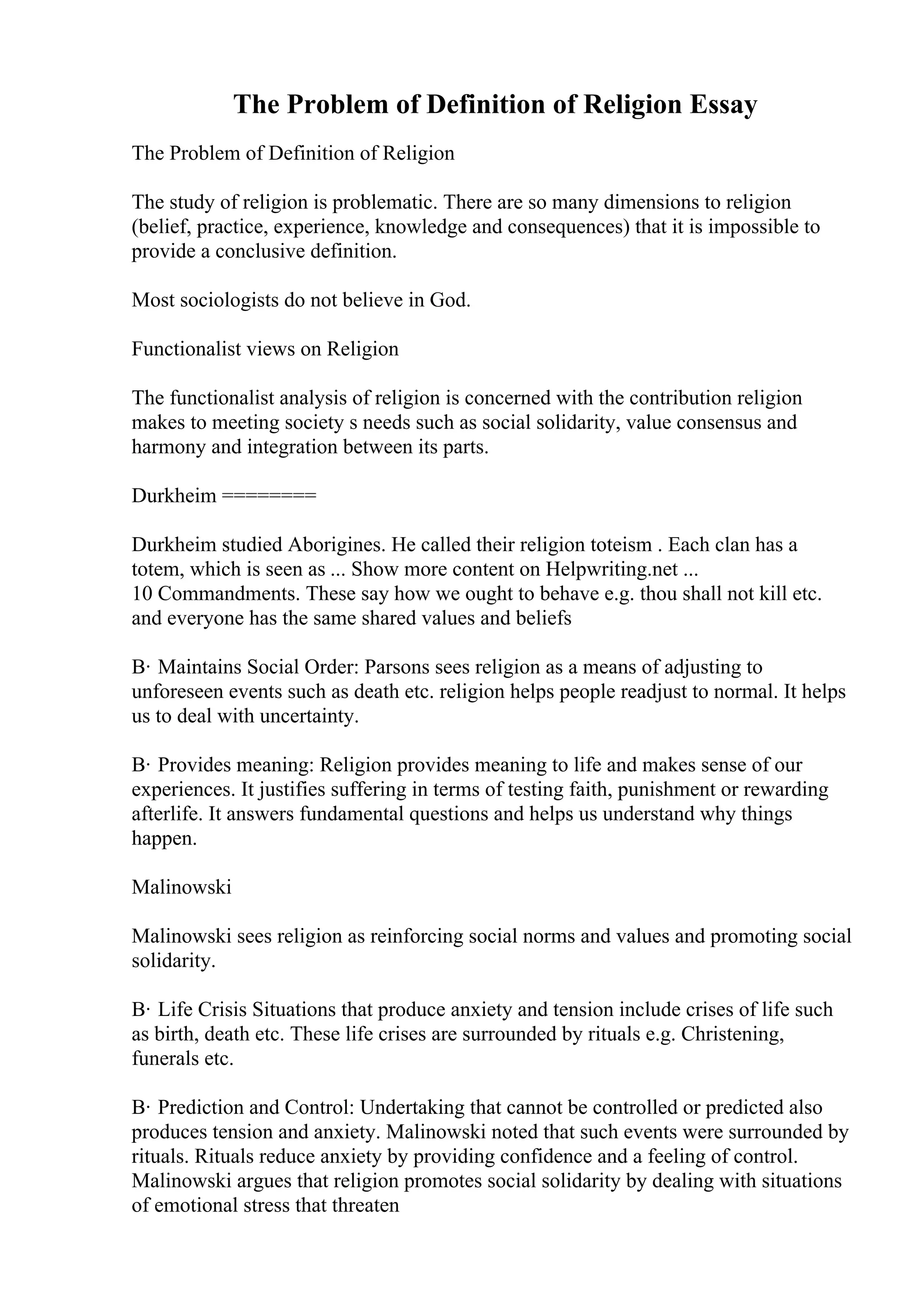 The Problem of Definition of Religion Essay
The Problem of Definition of Religion
The study of religion is problematic. There are so many dimensions to religion
(belief, practice, experience, knowledge and consequences) that it is impossible to
provide a conclusive definition.
Most sociologists do not believe in God.
Functionalist views on Religion
The functionalist analysis of religion is concerned with the contribution religion
makes to meeting society s needs such as social solidarity, value consensus and
harmony and integration between its parts.
Durkheim ========
Durkheim studied Aborigines. He called their religion toteism . Each clan has a
totem, which is seen as ... Show more content on Helpwriting.net ...
10 Commandments. These say how we ought to behave e.g. thou shall not kill etc.
and everyone has the same shared values and beliefs
В· Maintains Social Order: Parsons sees religion as a means of adjusting to
unforeseen events such as death etc. religion helps people readjust to normal. It helps
us to deal with uncertainty.
В· Provides meaning: Religion provides meaning to life and makes sense of our
experiences. It justifies suffering in terms of testing faith, punishment or rewarding
afterlife. It answers fundamental questions and helps us understand why things
happen.
Malinowski
Malinowski sees religion as reinforcing social norms and values and promoting social
solidarity.
В· Life Crisis Situations that produce anxiety and tension include crises of life such
as birth, death etc. These life crises are surrounded by rituals e.g. Christening,
funerals etc.
В· Prediction and Control: Undertaking that cannot be controlled or predicted also
produces tension and anxiety. Malinowski noted that such events were surrounded by
rituals. Rituals reduce anxiety by providing confidence and a feeling of control.
Malinowski argues that religion promotes social solidarity by dealing with situations
of emotional stress that threaten
 
