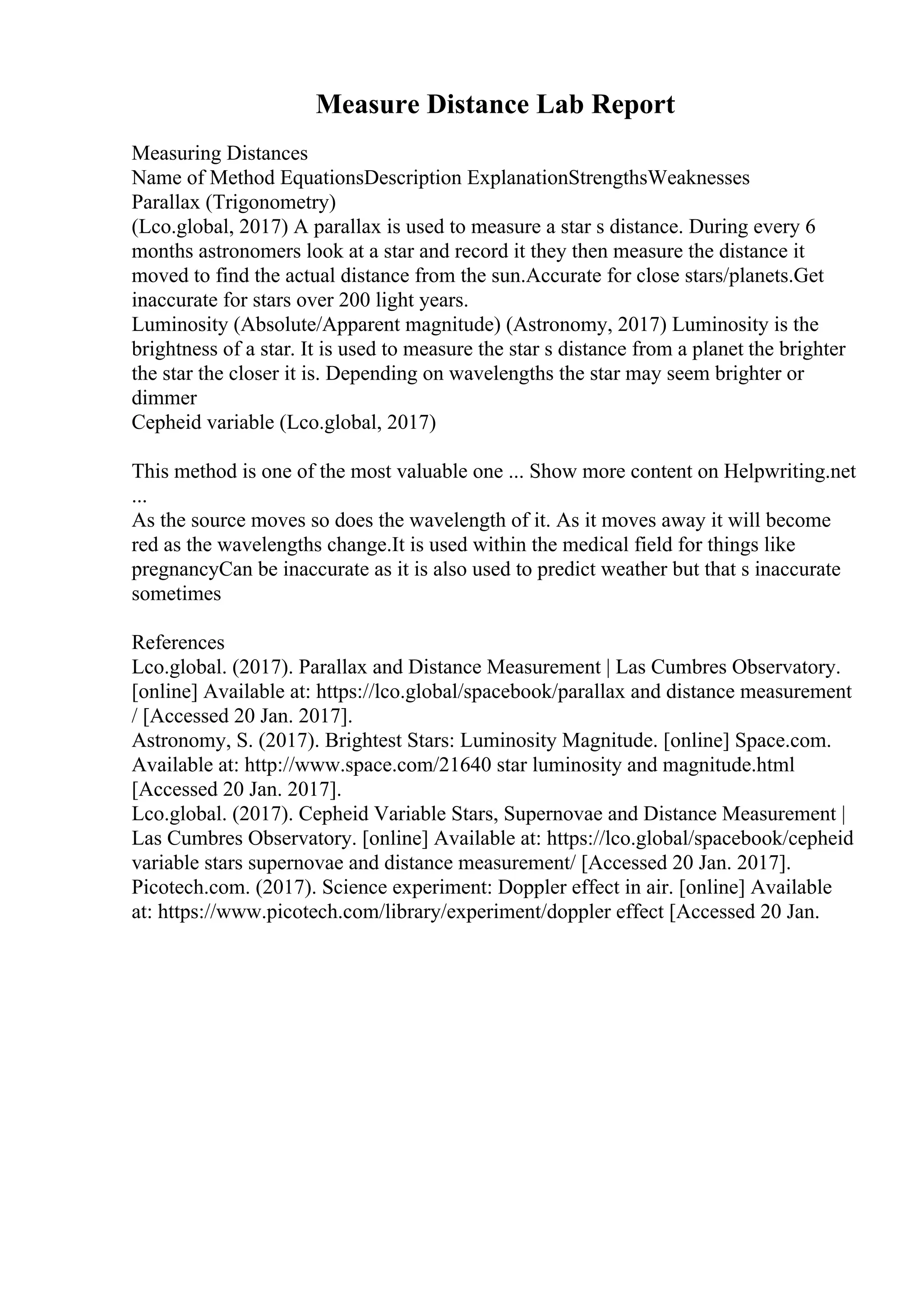 Measure Distance Lab Report
Measuring Distances
Name of Method EquationsDescription ExplanationStrengthsWeaknesses
Parallax (Trigonometry)
(Lco.global, 2017) A parallax is used to measure a star s distance. During every 6
months astronomers look at a star and record it they then measure the distance it
moved to find the actual distance from the sun.Accurate for close stars/planets.Get
inaccurate for stars over 200 light years.
Luminosity (Absolute/Apparent magnitude) (Astronomy, 2017) Luminosity is the
brightness of a star. It is used to measure the star s distance from a planet the brighter
the star the closer it is. Depending on wavelengths the star may seem brighter or
dimmer
Cepheid variable (Lco.global, 2017)
This method is one of the most valuable one ... Show more content on Helpwriting.net
...
As the source moves so does the wavelength of it. As it moves away it will become
red as the wavelengths change.It is used within the medical field for things like
pregnancyCan be inaccurate as it is also used to predict weather but that s inaccurate
sometimes
References
Lco.global. (2017). Parallax and Distance Measurement | Las Cumbres Observatory.
[online] Available at: https://lco.global/spacebook/parallax and distance measurement
/ [Accessed 20 Jan. 2017].
Astronomy, S. (2017). Brightest Stars: Luminosity Magnitude. [online] Space.com.
Available at: http://www.space.com/21640 star luminosity and magnitude.html
[Accessed 20 Jan. 2017].
Lco.global. (2017). Cepheid Variable Stars, Supernovae and Distance Measurement |
Las Cumbres Observatory. [online] Available at: https://lco.global/spacebook/cepheid
variable stars supernovae and distance measurement/ [Accessed 20 Jan. 2017].
Picotech.com. (2017). Science experiment: Doppler effect in air. [online] Available
at: https://www.picotech.com/library/experiment/doppler effect [Accessed 20 Jan.
 