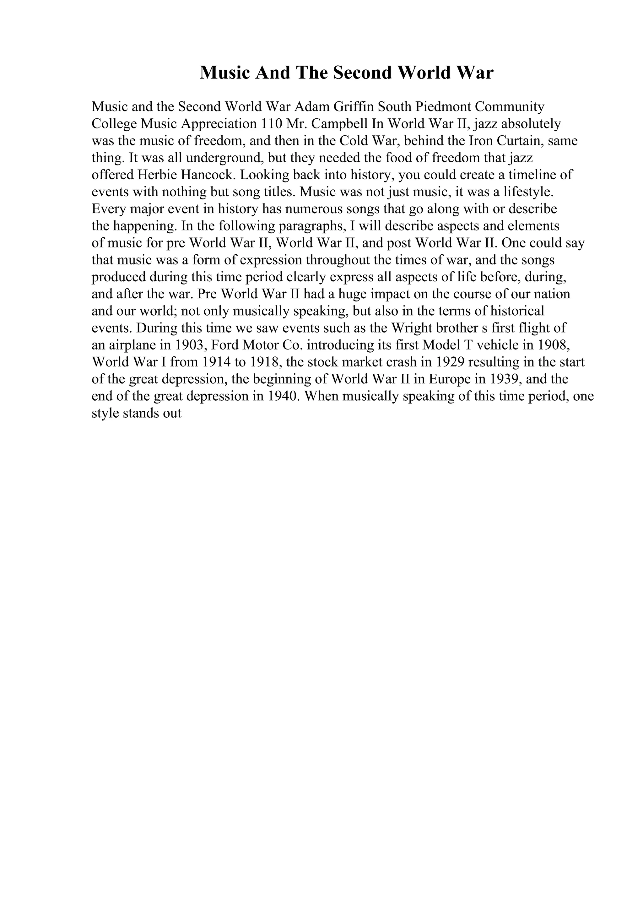 Music And The Second World War
Music and the Second World War Adam Griffin South Piedmont Community
College Music Appreciation 110 Mr. Campbell In World War II, jazz absolutely
was the music of freedom, and then in the Cold War, behind the Iron Curtain, same
thing. It was all underground, but they needed the food of freedom that jazz
offered Herbie Hancock. Looking back into history, you could create a timeline of
events with nothing but song titles. Music was not just music, it was a lifestyle.
Every major event in history has numerous songs that go along with or describe
the happening. In the following paragraphs, I will describe aspects and elements
of music for pre World War II, World War II, and post World War II. One could say
that music was a form of expression throughout the times of war, and the songs
produced during this time period clearly express all aspects of life before, during,
and after the war. Pre World War II had a huge impact on the course of our nation
and our world; not only musically speaking, but also in the terms of historical
events. During this time we saw events such as the Wright brother s first flight of
an airplane in 1903, Ford Motor Co. introducing its first Model T vehicle in 1908,
World War I from 1914 to 1918, the stock market crash in 1929 resulting in the start
of the great depression, the beginning of World War II in Europe in 1939, and the
end of the great depression in 1940. When musically speaking of this time period, one
style stands out
 