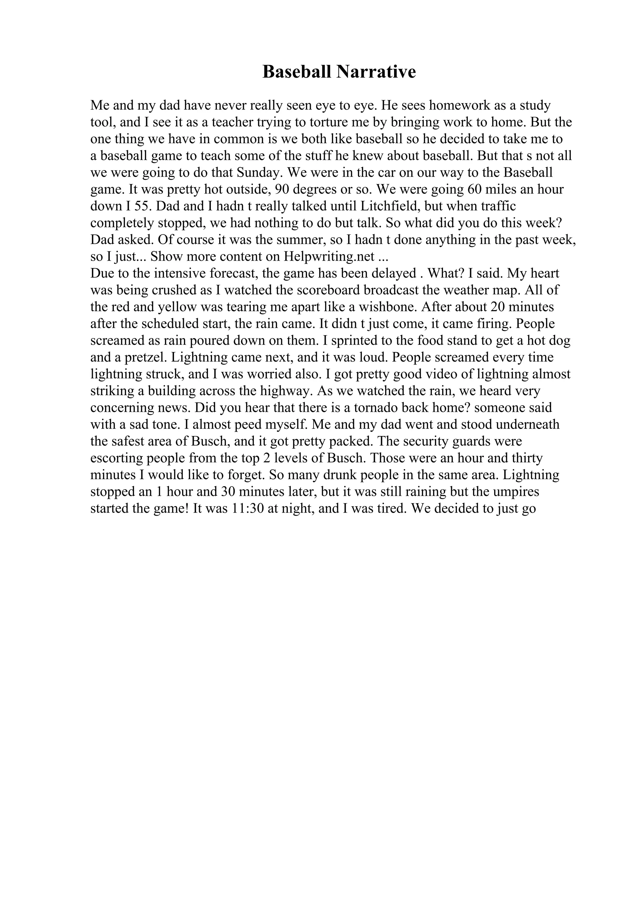 Baseball Narrative
Me and my dad have never really seen eye to eye. He sees homework as a study
tool, and I see it as a teacher trying to torture me by bringing work to home. But the
one thing we have in common is we both like baseball so he decided to take me to
a baseball game to teach some of the stuff he knew about baseball. But that s not all
we were going to do that Sunday. We were in the car on our way to the Baseball
game. It was pretty hot outside, 90 degrees or so. We were going 60 miles an hour
down I 55. Dad and I hadn t really talked until Litchfield, but when traffic
completely stopped, we had nothing to do but talk. So what did you do this week?
Dad asked. Of course it was the summer, so I hadn t done anything in the past week,
so I just... Show more content on Helpwriting.net ...
Due to the intensive forecast, the game has been delayed . What? I said. My heart
was being crushed as I watched the scoreboard broadcast the weather map. All of
the red and yellow was tearing me apart like a wishbone. After about 20 minutes
after the scheduled start, the rain came. It didn t just come, it came firing. People
screamed as rain poured down on them. I sprinted to the food stand to get a hot dog
and a pretzel. Lightning came next, and it was loud. People screamed every time
lightning struck, and I was worried also. I got pretty good video of lightning almost
striking a building across the highway. As we watched the rain, we heard very
concerning news. Did you hear that there is a tornado back home? someone said
with a sad tone. I almost peed myself. Me and my dad went and stood underneath
the safest area of Busch, and it got pretty packed. The security guards were
escorting people from the top 2 levels of Busch. Those were an hour and thirty
minutes I would like to forget. So many drunk people in the same area. Lightning
stopped an 1 hour and 30 minutes later, but it was still raining but the umpires
started the game! It was 11:30 at night, and I was tired. We decided to just go
 