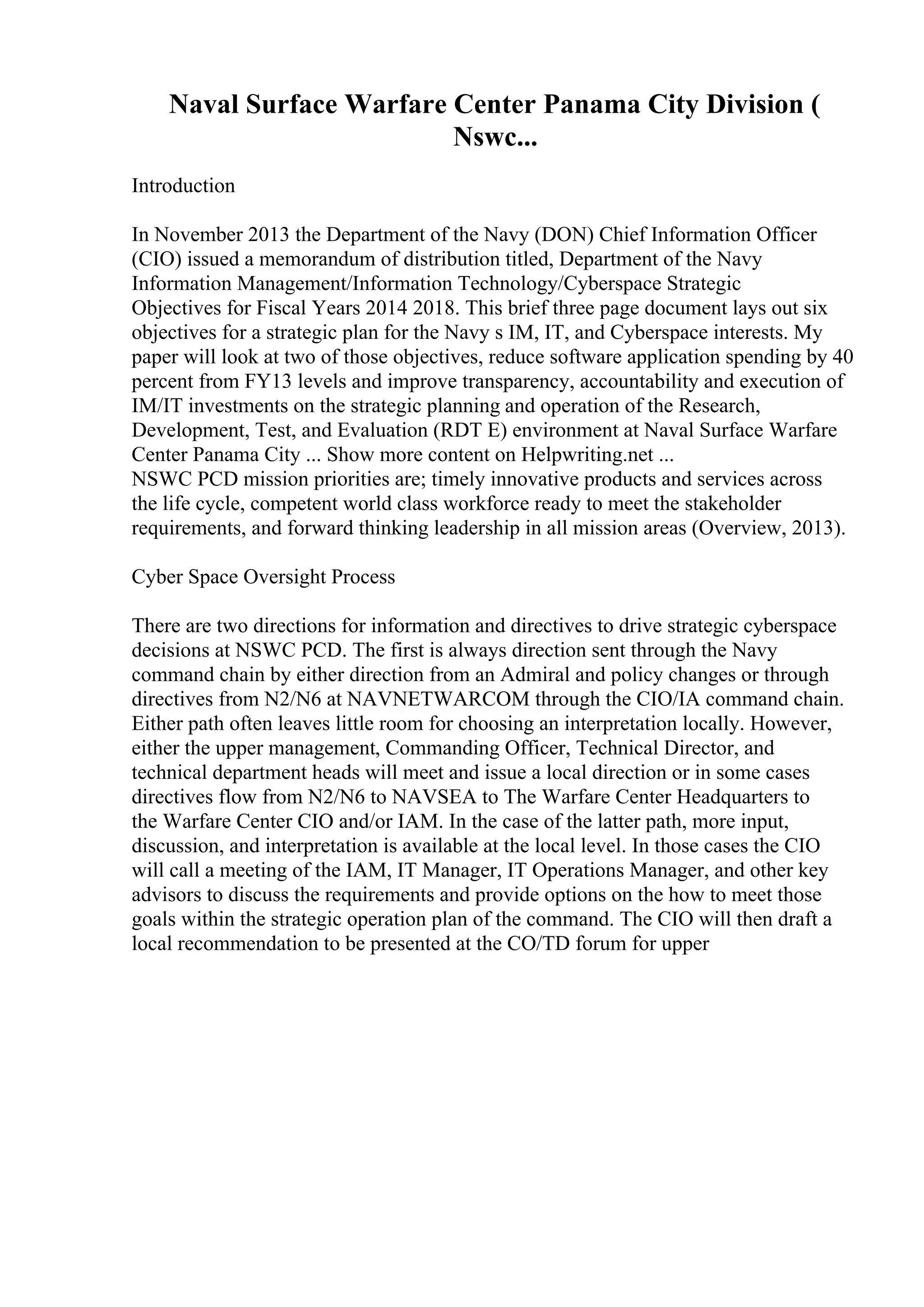 Naval Surface Warfare Center Panama City Division (
Nswc...
Introduction
In November 2013 the Department of the Navy (DON) Chief Information Officer
(CIO) issued a memorandum of distribution titled, Department of the Navy
Information Management/Information Technology/Cyberspace Strategic
Objectives for Fiscal Years 2014 2018. This brief three page document lays out six
objectives for a strategic plan for the Navy s IM, IT, and Cyberspace interests. My
paper will look at two of those objectives, reduce software application spending by 40
percent from FY13 levels and improve transparency, accountability and execution of
IM/IT investments on the strategic planning and operation of the Research,
Development, Test, and Evaluation (RDT E) environment at Naval Surface Warfare
Center Panama City ... Show more content on Helpwriting.net ...
NSWC PCD mission priorities are; timely innovative products and services across
the life cycle, competent world class workforce ready to meet the stakeholder
requirements, and forward thinking leadership in all mission areas (Overview, 2013).
Cyber Space Oversight Process
There are two directions for information and directives to drive strategic cyberspace
decisions at NSWC PCD. The first is always direction sent through the Navy
command chain by either direction from an Admiral and policy changes or through
directives from N2/N6 at NAVNETWARCOM through the CIO/IA command chain.
Either path often leaves little room for choosing an interpretation locally. However,
either the upper management, Commanding Officer, Technical Director, and
technical department heads will meet and issue a local direction or in some cases
directives flow from N2/N6 to NAVSEA to The Warfare Center Headquarters to
the Warfare Center CIO and/or IAM. In the case of the latter path, more input,
discussion, and interpretation is available at the local level. In those cases the CIO
will call a meeting of the IAM, IT Manager, IT Operations Manager, and other key
advisors to discuss the requirements and provide options on the how to meet those
goals within the strategic operation plan of the command. The CIO will then draft a
local recommendation to be presented at the CO/TD forum for upper
 