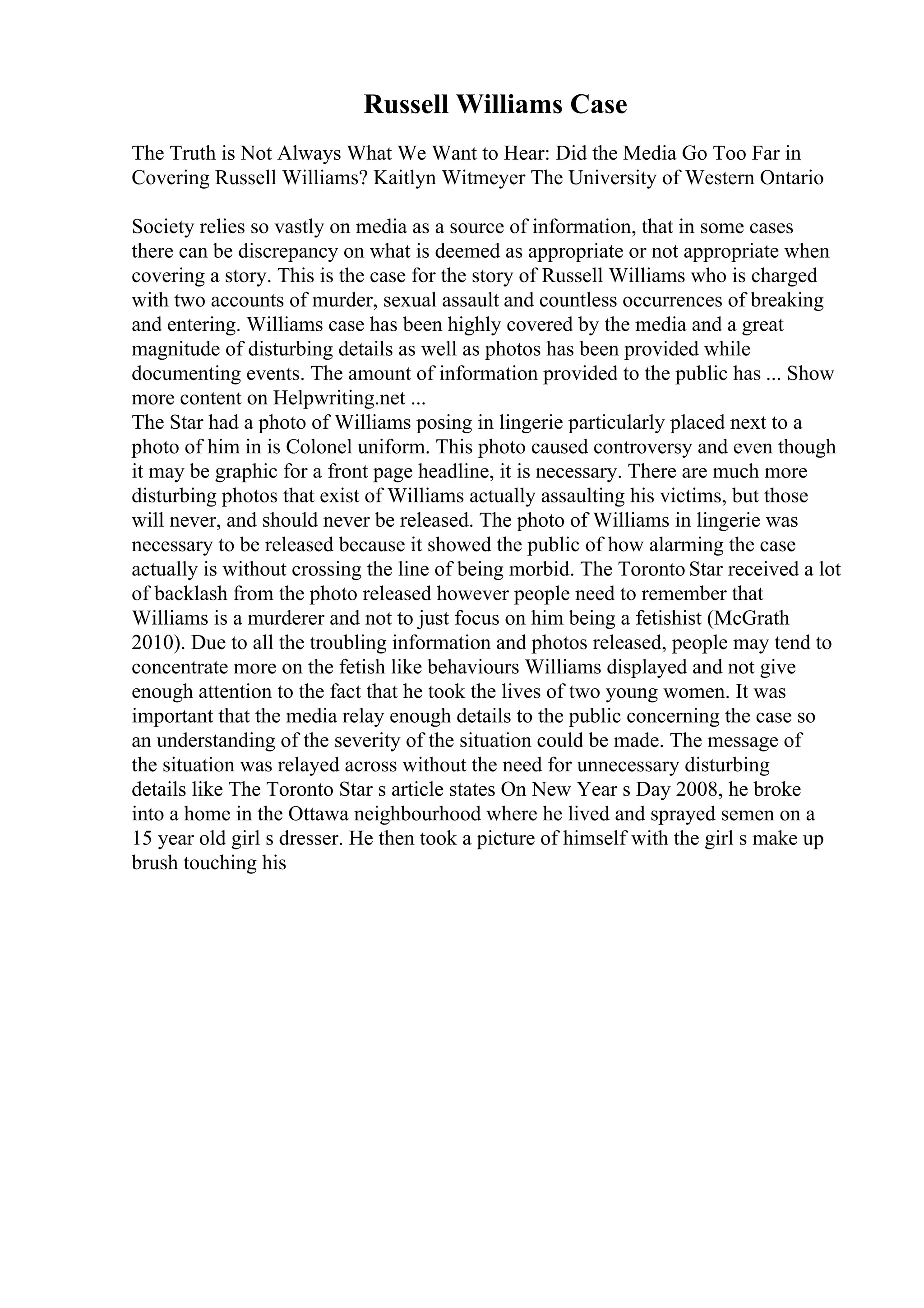 Russell Williams Case
The Truth is Not Always What We Want to Hear: Did the Media Go Too Far in
Covering Russell Williams? Kaitlyn Witmeyer The University of Western Ontario
Society relies so vastly on media as a source of information, that in some cases
there can be discrepancy on what is deemed as appropriate or not appropriate when
covering a story. This is the case for the story of Russell Williams who is charged
with two accounts of murder, sexual assault and countless occurrences of breaking
and entering. Williams case has been highly covered by the media and a great
magnitude of disturbing details as well as photos has been provided while
documenting events. The amount of information provided to the public has ... Show
more content on Helpwriting.net ...
The Star had a photo of Williams posing in lingerie particularly placed next to a
photo of him in is Colonel uniform. This photo caused controversy and even though
it may be graphic for a front page headline, it is necessary. There are much more
disturbing photos that exist of Williams actually assaulting his victims, but those
will never, and should never be released. The photo of Williams in lingerie was
necessary to be released because it showed the public of how alarming the case
actually is without crossing the line of being morbid. The Toronto Star received a lot
of backlash from the photo released however people need to remember that
Williams is a murderer and not to just focus on him being a fetishist (McGrath
2010). Due to all the troubling information and photos released, people may tend to
concentrate more on the fetish like behaviours Williams displayed and not give
enough attention to the fact that he took the lives of two young women. It was
important that the media relay enough details to the public concerning the case so
an understanding of the severity of the situation could be made. The message of
the situation was relayed across without the need for unnecessary disturbing
details like The Toronto Star s article states On New Year s Day 2008, he broke
into a home in the Ottawa neighbourhood where he lived and sprayed semen on a
15 year old girl s dresser. He then took a picture of himself with the girl s make up
brush touching his
 