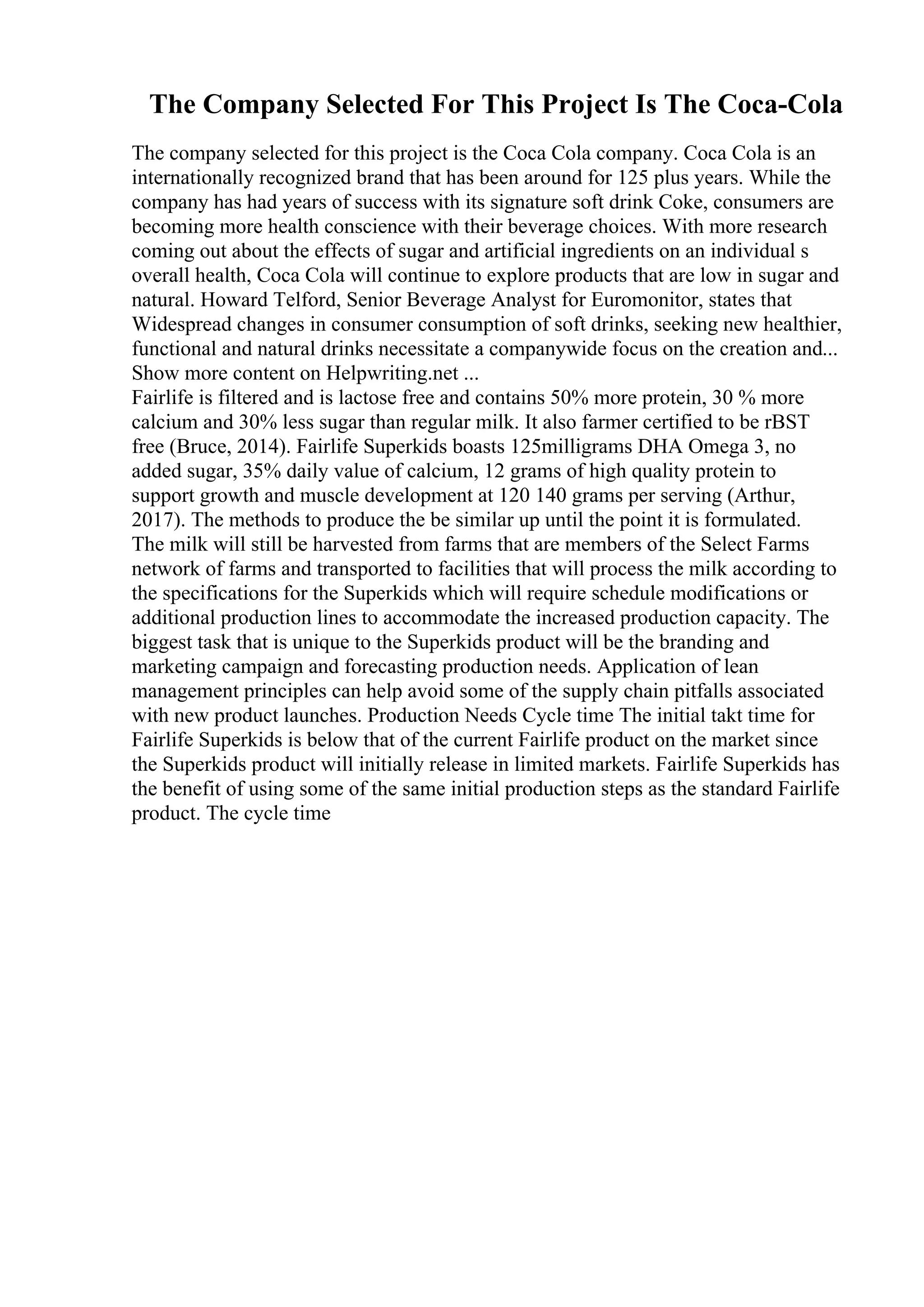 The Company Selected For This Project Is The Coca-Cola
The company selected for this project is the Coca Cola company. Coca Cola is an
internationally recognized brand that has been around for 125 plus years. While the
company has had years of success with its signature soft drink Coke, consumers are
becoming more health conscience with their beverage choices. With more research
coming out about the effects of sugar and artificial ingredients on an individual s
overall health, Coca Cola will continue to explore products that are low in sugar and
natural. Howard Telford, Senior Beverage Analyst for Euromonitor, states that
Widespread changes in consumer consumption of soft drinks, seeking new healthier,
functional and natural drinks necessitate a companywide focus on the creation and...
Show more content on Helpwriting.net ...
Fairlife is filtered and is lactose free and contains 50% more protein, 30 % more
calcium and 30% less sugar than regular milk. It also farmer certified to be rBST
free (Bruce, 2014). Fairlife Superkids boasts 125milligrams DHA Omega 3, no
added sugar, 35% daily value of calcium, 12 grams of high quality protein to
support growth and muscle development at 120 140 grams per serving (Arthur,
2017). The methods to produce the be similar up until the point it is formulated.
The milk will still be harvested from farms that are members of the Select Farms
network of farms and transported to facilities that will process the milk according to
the specifications for the Superkids which will require schedule modifications or
additional production lines to accommodate the increased production capacity. The
biggest task that is unique to the Superkids product will be the branding and
marketing campaign and forecasting production needs. Application of lean
management principles can help avoid some of the supply chain pitfalls associated
with new product launches. Production Needs Cycle time The initial takt time for
Fairlife Superkids is below that of the current Fairlife product on the market since
the Superkids product will initially release in limited markets. Fairlife Superkids has
the benefit of using some of the same initial production steps as the standard Fairlife
product. The cycle time
 