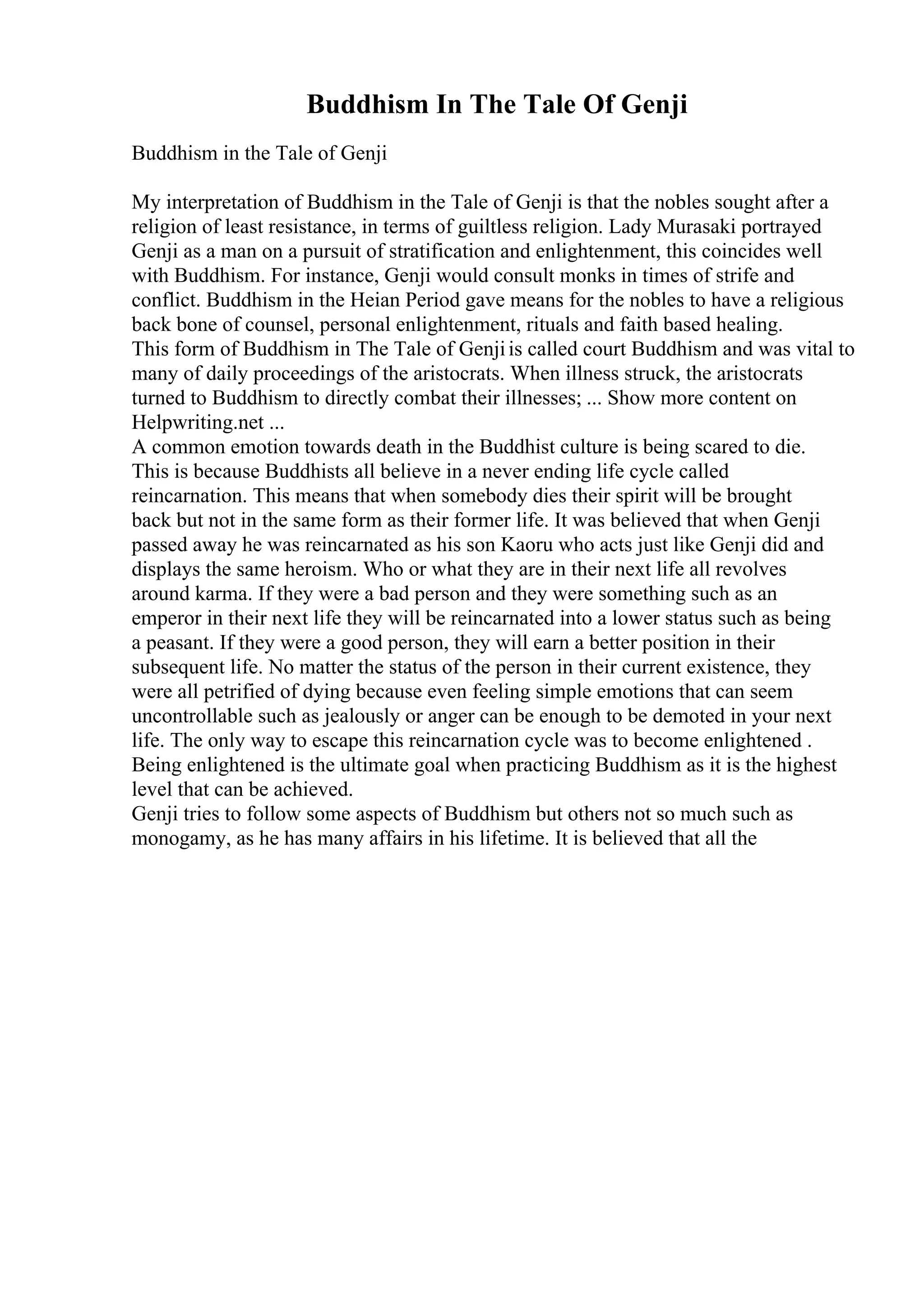 Buddhism In The Tale Of Genji
Buddhism in the Tale of Genji
My interpretation of Buddhism in the Tale of Genji is that the nobles sought after a
religion of least resistance, in terms of guiltless religion. Lady Murasaki portrayed
Genji as a man on a pursuit of stratification and enlightenment, this coincides well
with Buddhism. For instance, Genji would consult monks in times of strife and
conflict. Buddhism in the Heian Period gave means for the nobles to have a religious
back bone of counsel, personal enlightenment, rituals and faith based healing.
This form of Buddhism in The Tale of Genjiis called court Buddhism and was vital to
many of daily proceedings of the aristocrats. When illness struck, the aristocrats
turned to Buddhism to directly combat their illnesses; ... Show more content on
Helpwriting.net ...
A common emotion towards death in the Buddhist culture is being scared to die.
This is because Buddhists all believe in a never ending life cycle called
reincarnation. This means that when somebody dies their spirit will be brought
back but not in the same form as their former life. It was believed that when Genji
passed away he was reincarnated as his son Kaoru who acts just like Genji did and
displays the same heroism. Who or what they are in their next life all revolves
around karma. If they were a bad person and they were something such as an
emperor in their next life they will be reincarnated into a lower status such as being
a peasant. If they were a good person, they will earn a better position in their
subsequent life. No matter the status of the person in their current existence, they
were all petrified of dying because even feeling simple emotions that can seem
uncontrollable such as jealously or anger can be enough to be demoted in your next
life. The only way to escape this reincarnation cycle was to become enlightened .
Being enlightened is the ultimate goal when practicing Buddhism as it is the highest
level that can be achieved.
Genji tries to follow some aspects of Buddhism but others not so much such as
monogamy, as he has many affairs in his lifetime. It is believed that all the
 