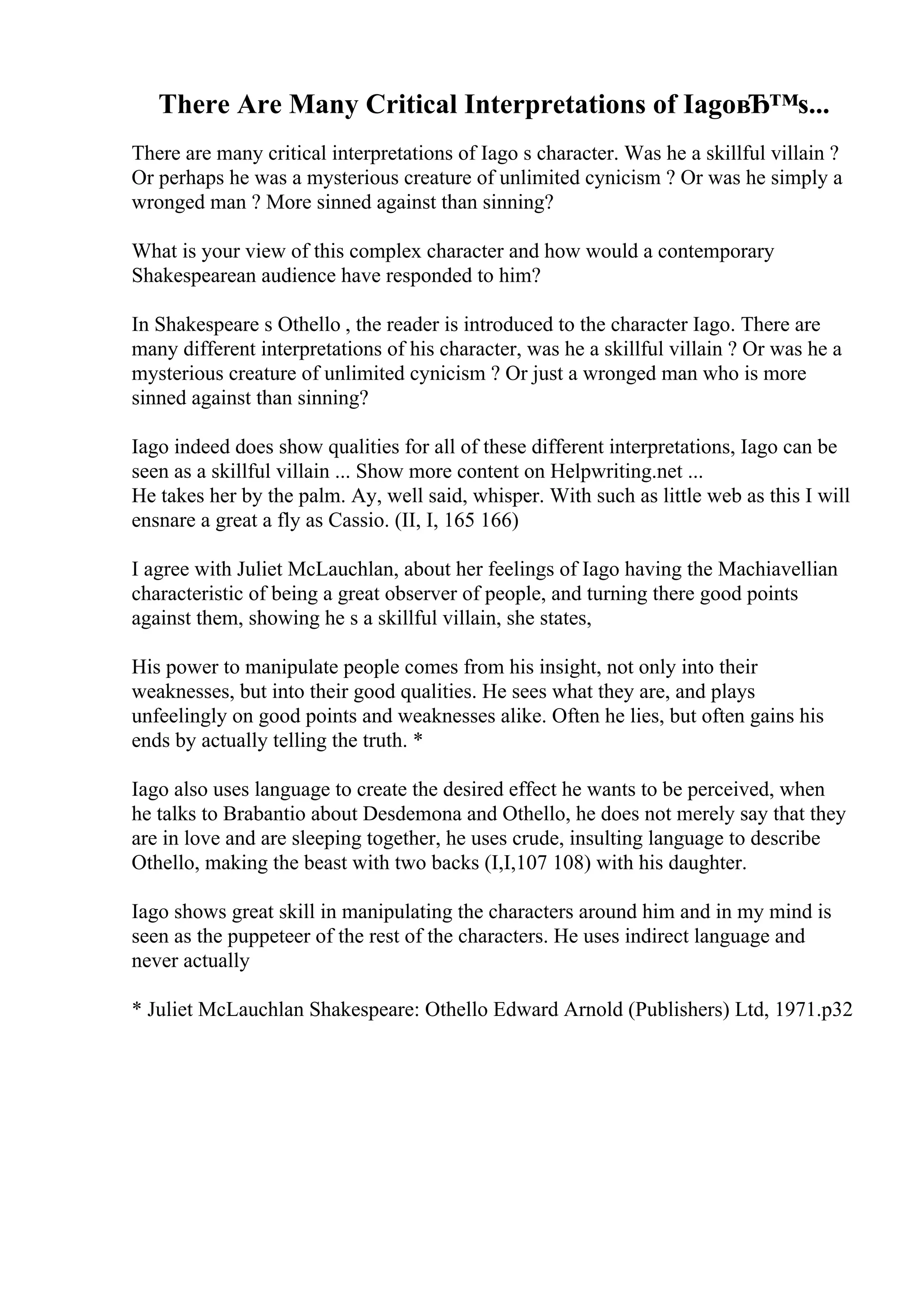 There Are Many Critical Interpretations of IagoвЂ™s...
There are many critical interpretations of Iago s character. Was he a skillful villain ?
Or perhaps he was a mysterious creature of unlimited cynicism ? Or was he simply a
wronged man ? More sinned against than sinning?
What is your view of this complex character and how would a contemporary
Shakespearean audience have responded to him?
In Shakespeare s Othello , the reader is introduced to the character Iago. There are
many different interpretations of his character, was he a skillful villain ? Or was he a
mysterious creature of unlimited cynicism ? Or just a wronged man who is more
sinned against than sinning?
Iago indeed does show qualities for all of these different interpretations, Iago can be
seen as a skillful villain ... Show more content on Helpwriting.net ...
He takes her by the palm. Ay, well said, whisper. With such as little web as this I will
ensnare a great a fly as Cassio. (II, I, 165 166)
I agree with Juliet McLauchlan, about her feelings of Iago having the Machiavellian
characteristic of being a great observer of people, and turning there good points
against them, showing he s a skillful villain, she states,
His power to manipulate people comes from his insight, not only into their
weaknesses, but into their good qualities. He sees what they are, and plays
unfeelingly on good points and weaknesses alike. Often he lies, but often gains his
ends by actually telling the truth. *
Iago also uses language to create the desired effect he wants to be perceived, when
he talks to Brabantio about Desdemona and Othello, he does not merely say that they
are in love and are sleeping together, he uses crude, insulting language to describe
Othello, making the beast with two backs (I,I,107 108) with his daughter.
Iago shows great skill in manipulating the characters around him and in my mind is
seen as the puppeteer of the rest of the characters. He uses indirect language and
never actually
* Juliet McLauchlan Shakespeare: Othello Edward Arnold (Publishers) Ltd, 1971.p32
 