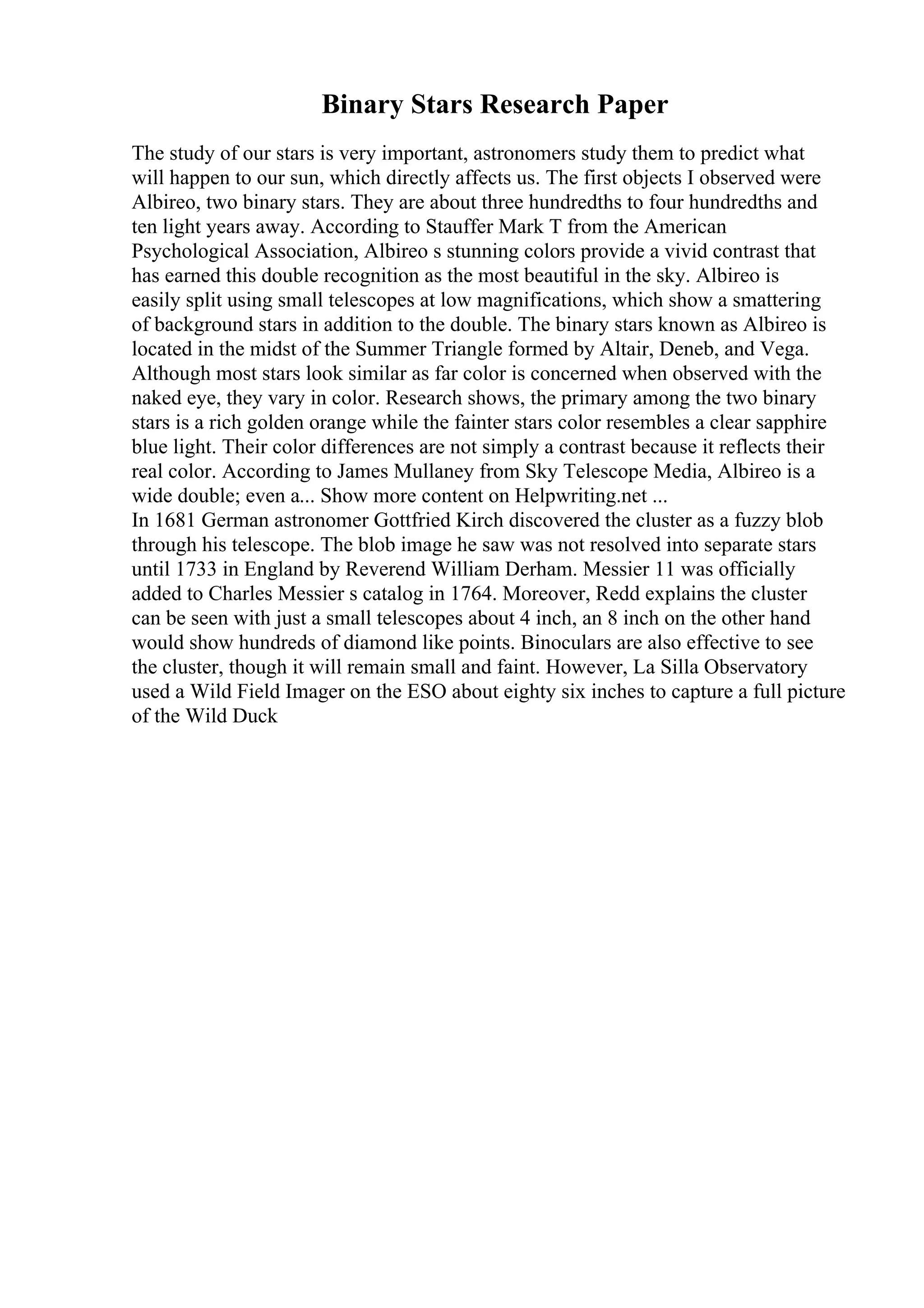 Binary Stars Research Paper
The study of our stars is very important, astronomers study them to predict what
will happen to our sun, which directly affects us. The first objects I observed were
Albireo, two binary stars. They are about three hundredths to four hundredths and
ten light years away. According to Stauffer Mark T from the American
Psychological Association, Albireo s stunning colors provide a vivid contrast that
has earned this double recognition as the most beautiful in the sky. Albireo is
easily split using small telescopes at low magnifications, which show a smattering
of background stars in addition to the double. The binary stars known as Albireo is
located in the midst of the Summer Triangle formed by Altair, Deneb, and Vega.
Although most stars look similar as far color is concerned when observed with the
naked eye, they vary in color. Research shows, the primary among the two binary
stars is a rich golden orange while the fainter stars color resembles a clear sapphire
blue light. Their color differences are not simply a contrast because it reflects their
real color. According to James Mullaney from Sky Telescope Media, Albireo is a
wide double; even a... Show more content on Helpwriting.net ...
In 1681 German astronomer Gottfried Kirch discovered the cluster as a fuzzy blob
through his telescope. The blob image he saw was not resolved into separate stars
until 1733 in England by Reverend William Derham. Messier 11 was officially
added to Charles Messier s catalog in 1764. Moreover, Redd explains the cluster
can be seen with just a small telescopes about 4 inch, an 8 inch on the other hand
would show hundreds of diamond like points. Binoculars are also effective to see
the cluster, though it will remain small and faint. However, La Silla Observatory
used a Wild Field Imager on the ESO about eighty six inches to capture a full picture
of the Wild Duck
 