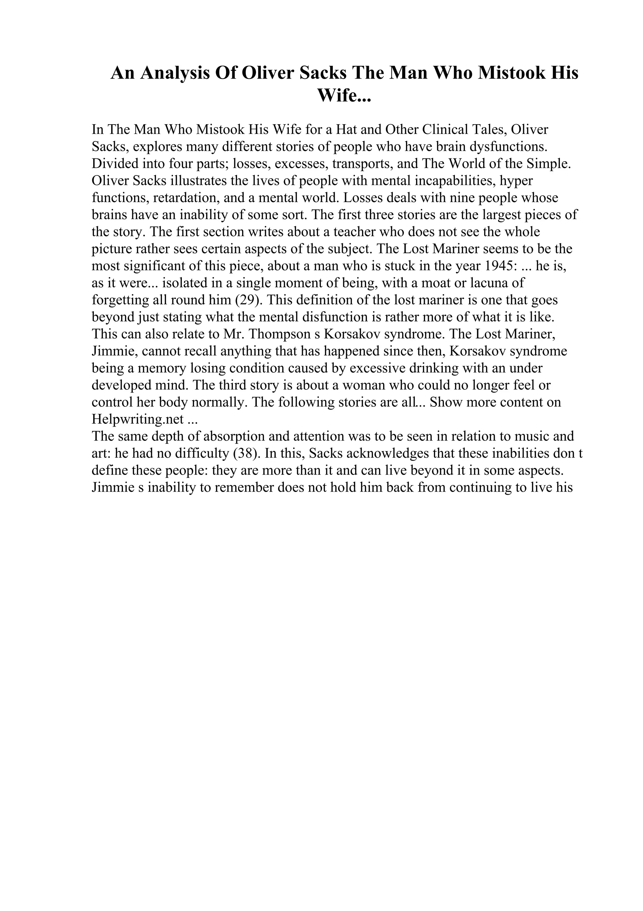 An Analysis Of Oliver Sacks The Man Who Mistook His
Wife...
In The Man Who Mistook His Wife for a Hat and Other Clinical Tales, Oliver
Sacks, explores many different stories of people who have brain dysfunctions.
Divided into four parts; losses, excesses, transports, and The World of the Simple.
Oliver Sacks illustrates the lives of people with mental incapabilities, hyper
functions, retardation, and a mental world. Losses deals with nine people whose
brains have an inability of some sort. The first three stories are the largest pieces of
the story. The first section writes about a teacher who does not see the whole
picture rather sees certain aspects of the subject. The Lost Mariner seems to be the
most significant of this piece, about a man who is stuck in the year 1945: ... he is,
as it were... isolated in a single moment of being, with a moat or lacuna of
forgetting all round him (29). This definition of the lost mariner is one that goes
beyond just stating what the mental disfunction is rather more of what it is like.
This can also relate to Mr. Thompson s Korsakov syndrome. The Lost Mariner,
Jimmie, cannot recall anything that has happened since then, Korsakov syndrome
being a memory losing condition caused by excessive drinking with an under
developed mind. The third story is about a woman who could no longer feel or
control her body normally. The following stories are all... Show more content on
Helpwriting.net ...
The same depth of absorption and attention was to be seen in relation to music and
art: he had no difficulty (38). In this, Sacks acknowledges that these inabilities don t
define these people: they are more than it and can live beyond it in some aspects.
Jimmie s inability to remember does not hold him back from continuing to live his
 