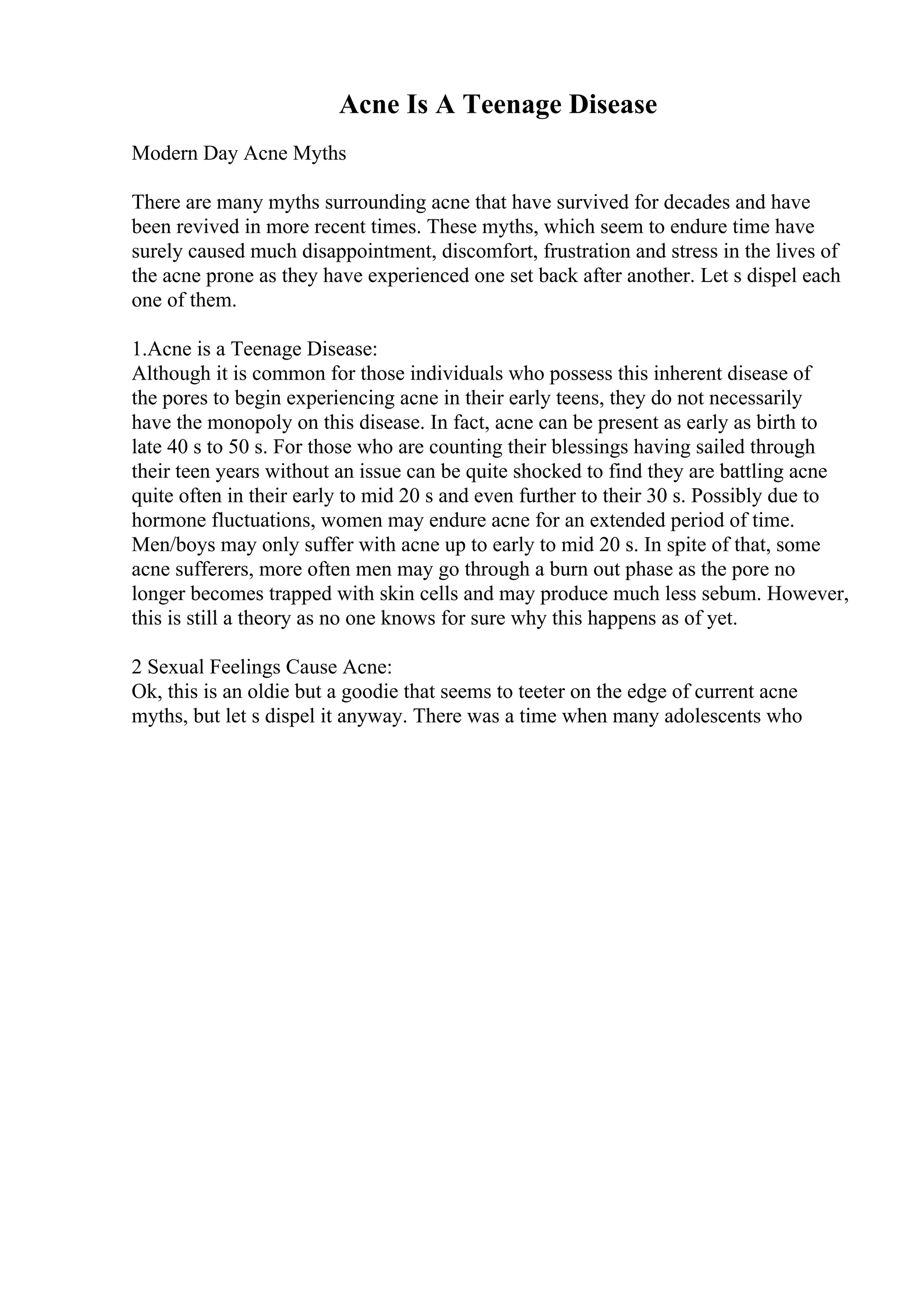 Acne Is A Teenage Disease
Modern Day Acne Myths
There are many myths surrounding acne that have survived for decades and have
been revived in more recent times. These myths, which seem to endure time have
surely caused much disappointment, discomfort, frustration and stress in the lives of
the acne prone as they have experienced one set back after another. Let s dispel each
one of them.
1.Acne is a Teenage Disease:
Although it is common for those individuals who possess this inherent disease of
the pores to begin experiencing acne in their early teens, they do not necessarily
have the monopoly on this disease. In fact, acne can be present as early as birth to
late 40 s to 50 s. For those who are counting their blessings having sailed through
their teen years without an issue can be quite shocked to find they are battling acne
quite often in their early to mid 20 s and even further to their 30 s. Possibly due to
hormone fluctuations, women may endure acne for an extended period of time.
Men/boys may only suffer with acne up to early to mid 20 s. In spite of that, some
acne sufferers, more often men may go through a burn out phase as the pore no
longer becomes trapped with skin cells and may produce much less sebum. However,
this is still a theory as no one knows for sure why this happens as of yet.
2 Sexual Feelings Cause Acne:
Ok, this is an oldie but a goodie that seems to teeter on the edge of current acne
myths, but let s dispel it anyway. There was a time when many adolescents who
 
