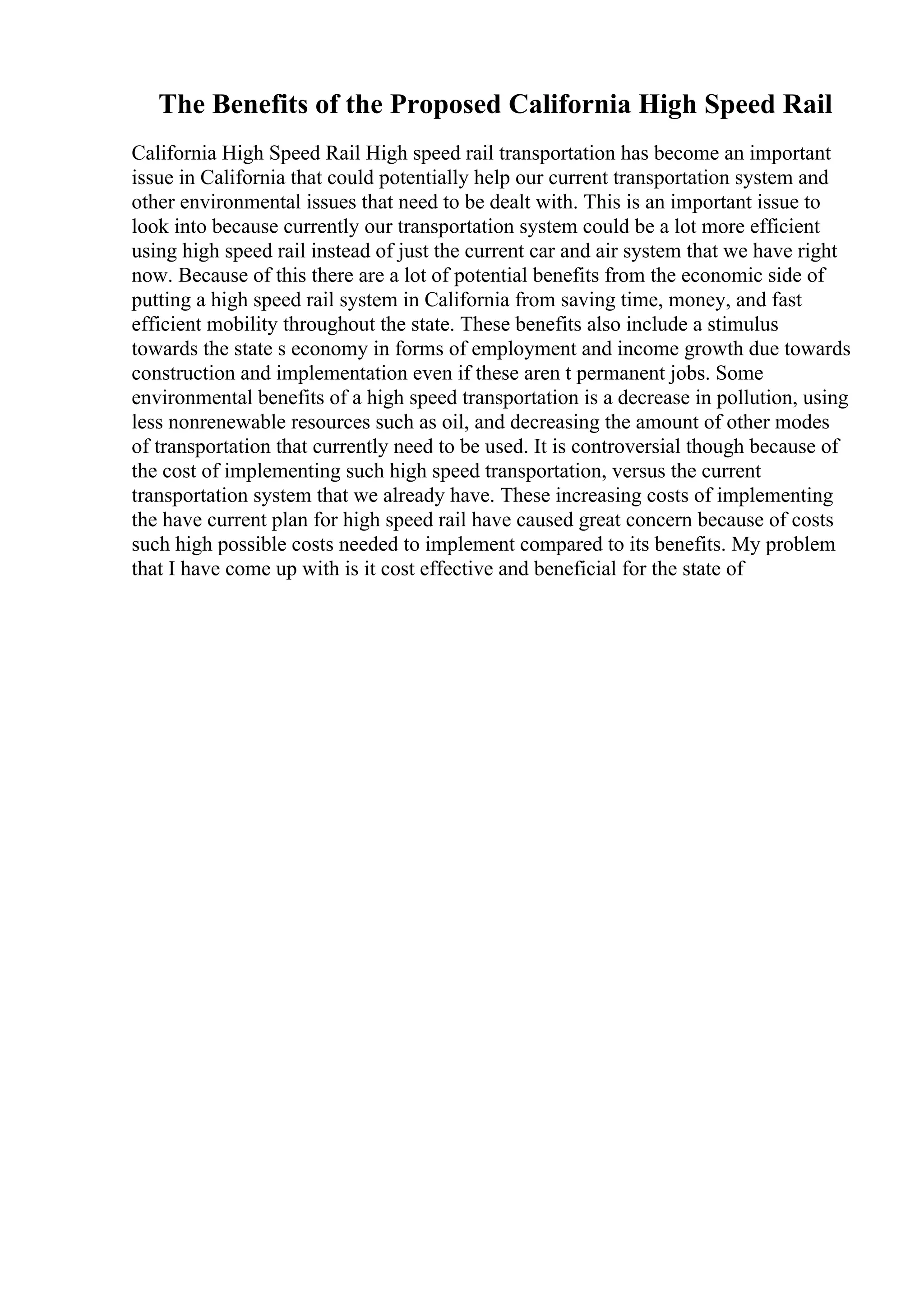 The Benefits of the Proposed California High Speed Rail
California High Speed Rail High speed rail transportation has become an important
issue in California that could potentially help our current transportation system and
other environmental issues that need to be dealt with. This is an important issue to
look into because currently our transportation system could be a lot more efficient
using high speed rail instead of just the current car and air system that we have right
now. Because of this there are a lot of potential benefits from the economic side of
putting a high speed rail system in California from saving time, money, and fast
efficient mobility throughout the state. These benefits also include a stimulus
towards the state s economy in forms of employment and income growth due towards
construction and implementation even if these aren t permanent jobs. Some
environmental benefits of a high speed transportation is a decrease in pollution, using
less nonrenewable resources such as oil, and decreasing the amount of other modes
of transportation that currently need to be used. It is controversial though because of
the cost of implementing such high speed transportation, versus the current
transportation system that we already have. These increasing costs of implementing
the have current plan for high speed rail have caused great concern because of costs
such high possible costs needed to implement compared to its benefits. My problem
that I have come up with is it cost effective and beneficial for the state of
 