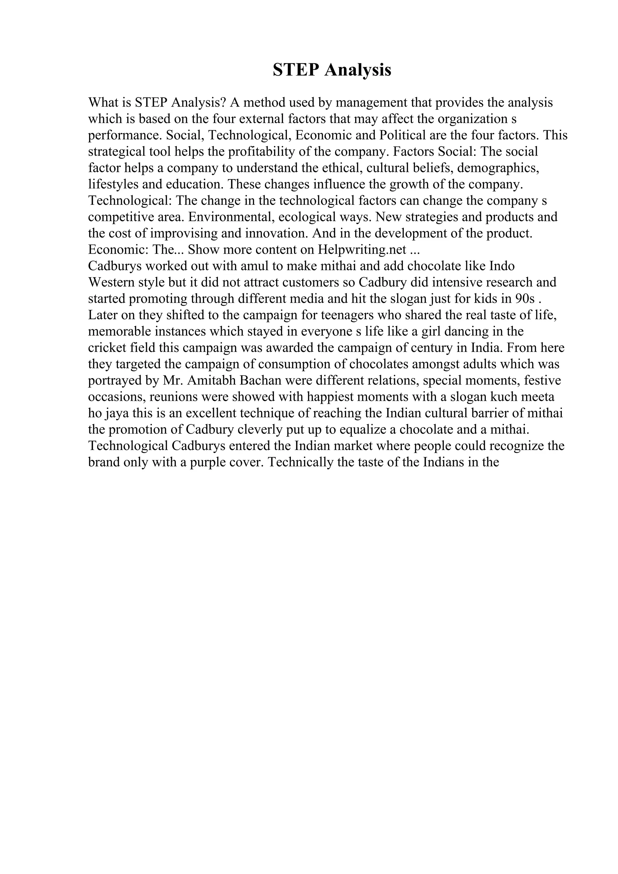 STEP Analysis
What is STEP Analysis? A method used by management that provides the analysis
which is based on the four external factors that may affect the organization s
performance. Social, Technological, Economic and Political are the four factors. This
strategical tool helps the profitability of the company. Factors Social: The social
factor helps a company to understand the ethical, cultural beliefs, demographics,
lifestyles and education. These changes influence the growth of the company.
Technological: The change in the technological factors can change the company s
competitive area. Environmental, ecological ways. New strategies and products and
the cost of improvising and innovation. And in the development of the product.
Economic: The... Show more content on Helpwriting.net ...
Cadburys worked out with amul to make mithai and add chocolate like Indo
Western style but it did not attract customers so Cadbury did intensive research and
started promoting through different media and hit the slogan just for kids in 90s .
Later on they shifted to the campaign for teenagers who shared the real taste of life,
memorable instances which stayed in everyone s life like a girl dancing in the
cricket field this campaign was awarded the campaign of century in India. From here
they targeted the campaign of consumption of chocolates amongst adults which was
portrayed by Mr. Amitabh Bachan were different relations, special moments, festive
occasions, reunions were showed with happiest moments with a slogan kuch meeta
ho jaya this is an excellent technique of reaching the Indian cultural barrier of mithai
the promotion of Cadbury cleverly put up to equalize a chocolate and a mithai.
Technological Cadburys entered the Indian market where people could recognize the
brand only with a purple cover. Technically the taste of the Indians in the
 