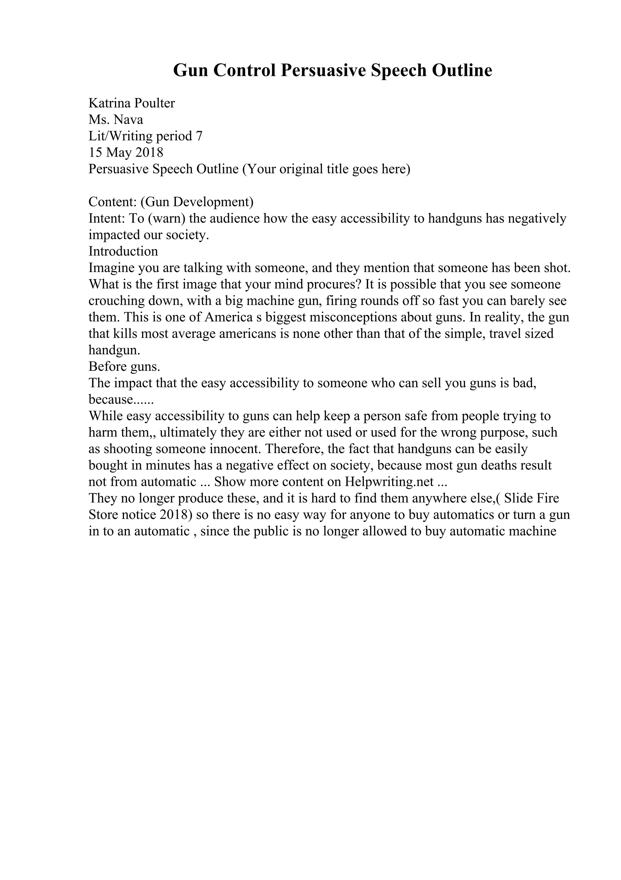 Gun Control Persuasive Speech Outline
Katrina Poulter
Ms. Nava
Lit/Writing period 7
15 May 2018
Persuasive Speech Outline (Your original title goes here)
Content: (Gun Development)
Intent: To (warn) the audience how the easy accessibility to handguns has negatively
impacted our society.
Introduction
Imagine you are talking with someone, and they mention that someone has been shot.
What is the first image that your mind procures? It is possible that you see someone
crouching down, with a big machine gun, firing rounds off so fast you can barely see
them. This is one of America s biggest misconceptions about guns. In reality, the gun
that kills most average americans is none other than that of the simple, travel sized
handgun.
Before guns.
The impact that the easy accessibility to someone who can sell you guns is bad,
because......
While easy accessibility to guns can help keep a person safe from people trying to
harm them,, ultimately they are either not used or used for the wrong purpose, such
as shooting someone innocent. Therefore, the fact that handguns can be easily
bought in minutes has a negative effect on society, because most gun deaths result
not from automatic ... Show more content on Helpwriting.net ...
They no longer produce these, and it is hard to find them anywhere else,( Slide Fire
Store notice 2018) so there is no easy way for anyone to buy automatics or turn a gun
in to an automatic , since the public is no longer allowed to buy automatic machine
 