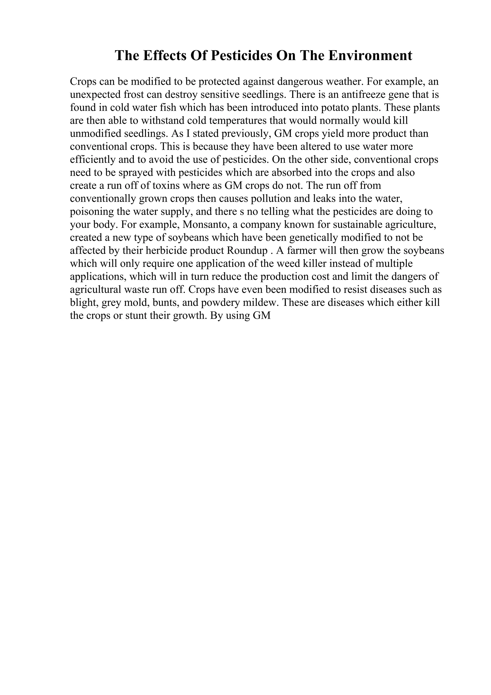 The Effects Of Pesticides On The Environment
Crops can be modified to be protected against dangerous weather. For example, an
unexpected frost can destroy sensitive seedlings. There is an antifreeze gene that is
found in cold water fish which has been introduced into potato plants. These plants
are then able to withstand cold temperatures that would normally would kill
unmodified seedlings. As I stated previously, GM crops yield more product than
conventional crops. This is because they have been altered to use water more
efficiently and to avoid the use of pesticides. On the other side, conventional crops
need to be sprayed with pesticides which are absorbed into the crops and also
create a run off of toxins where as GM crops do not. The run off from
conventionally grown crops then causes pollution and leaks into the water,
poisoning the water supply, and there s no telling what the pesticides are doing to
your body. For example, Monsanto, a company known for sustainable agriculture,
created a new type of soybeans which have been genetically modified to not be
affected by their herbicide product Roundup . A farmer will then grow the soybeans
which will only require one application of the weed killer instead of multiple
applications, which will in turn reduce the production cost and limit the dangers of
agricultural waste run off. Crops have even been modified to resist diseases such as
blight, grey mold, bunts, and powdery mildew. These are diseases which either kill
the crops or stunt their growth. By using GM
 