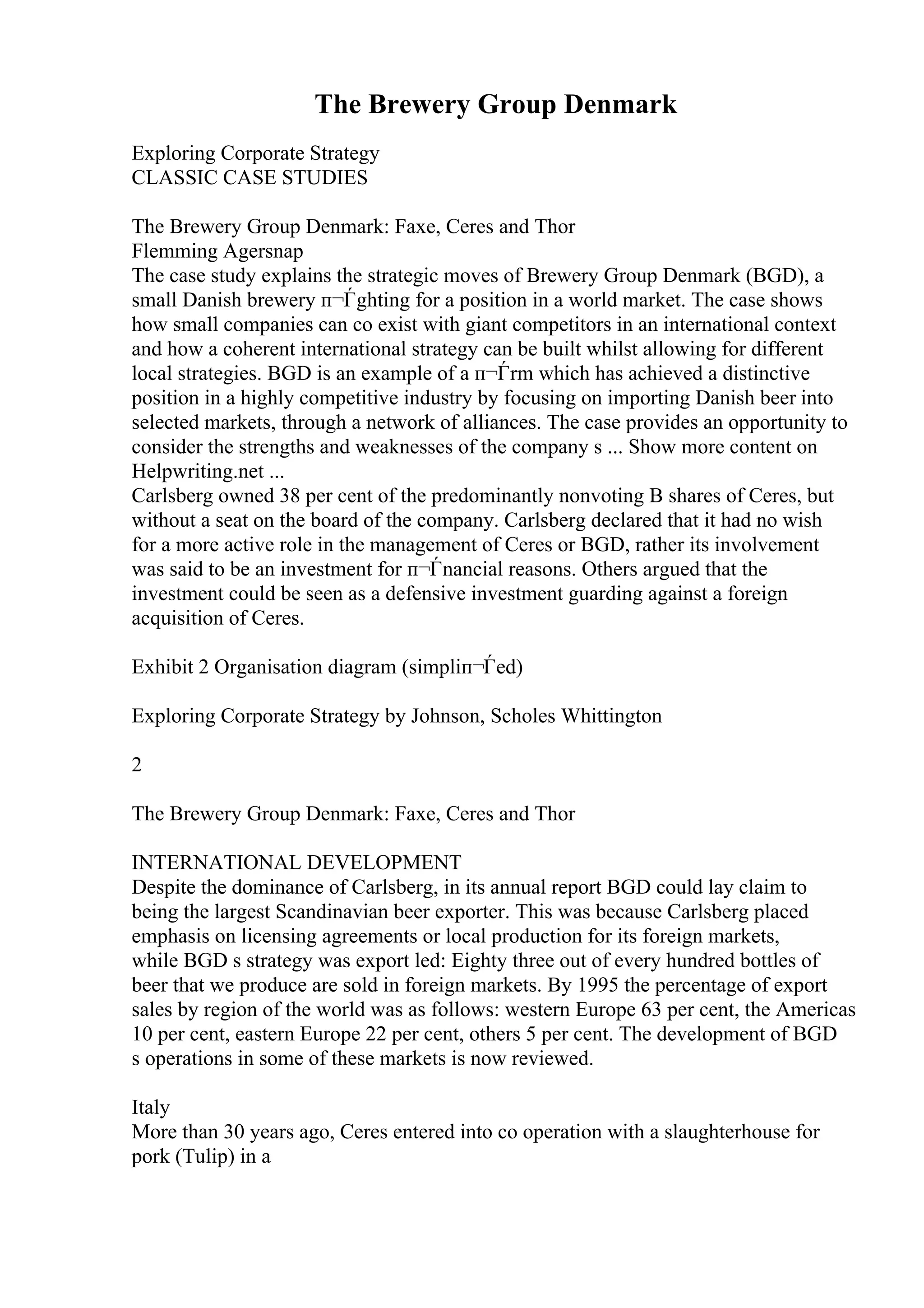 The Brewery Group Denmark
Exploring Corporate Strategy
CLASSIC CASE STUDIES
The Brewery Group Denmark: Faxe, Ceres and Thor
Flemming Agersnap
The case study explains the strategic moves of Brewery Group Denmark (BGD), a
small Danish brewery п¬Ѓghting for a position in a world market. The case shows
how small companies can co exist with giant competitors in an international context
and how a coherent international strategy can be built whilst allowing for different
local strategies. BGD is an example of a п¬Ѓrm which has achieved a distinctive
position in a highly competitive industry by focusing on importing Danish beer into
selected markets, through a network of alliances. The case provides an opportunity to
consider the strengths and weaknesses of the company s ... Show more content on
Helpwriting.net ...
Carlsberg owned 38 per cent of the predominantly nonvoting B shares of Ceres, but
without a seat on the board of the company. Carlsberg declared that it had no wish
for a more active role in the management of Ceres or BGD, rather its involvement
was said to be an investment for п¬Ѓnancial reasons. Others argued that the
investment could be seen as a defensive investment guarding against a foreign
acquisition of Ceres.
Exhibit 2 Organisation diagram (simpliп¬Ѓed)
Exploring Corporate Strategy by Johnson, Scholes Whittington
2
The Brewery Group Denmark: Faxe, Ceres and Thor
INTERNATIONAL DEVELOPMENT
Despite the dominance of Carlsberg, in its annual report BGD could lay claim to
being the largest Scandinavian beer exporter. This was because Carlsberg placed
emphasis on licensing agreements or local production for its foreign markets,
while BGD s strategy was export led: Eighty three out of every hundred bottles of
beer that we produce are sold in foreign markets. By 1995 the percentage of export
sales by region of the world was as follows: western Europe 63 per cent, the Americas
10 per cent, eastern Europe 22 per cent, others 5 per cent. The development of BGD
s operations in some of these markets is now reviewed.
Italy
More than 30 years ago, Ceres entered into co operation with a slaughterhouse for
pork (Tulip) in a
 