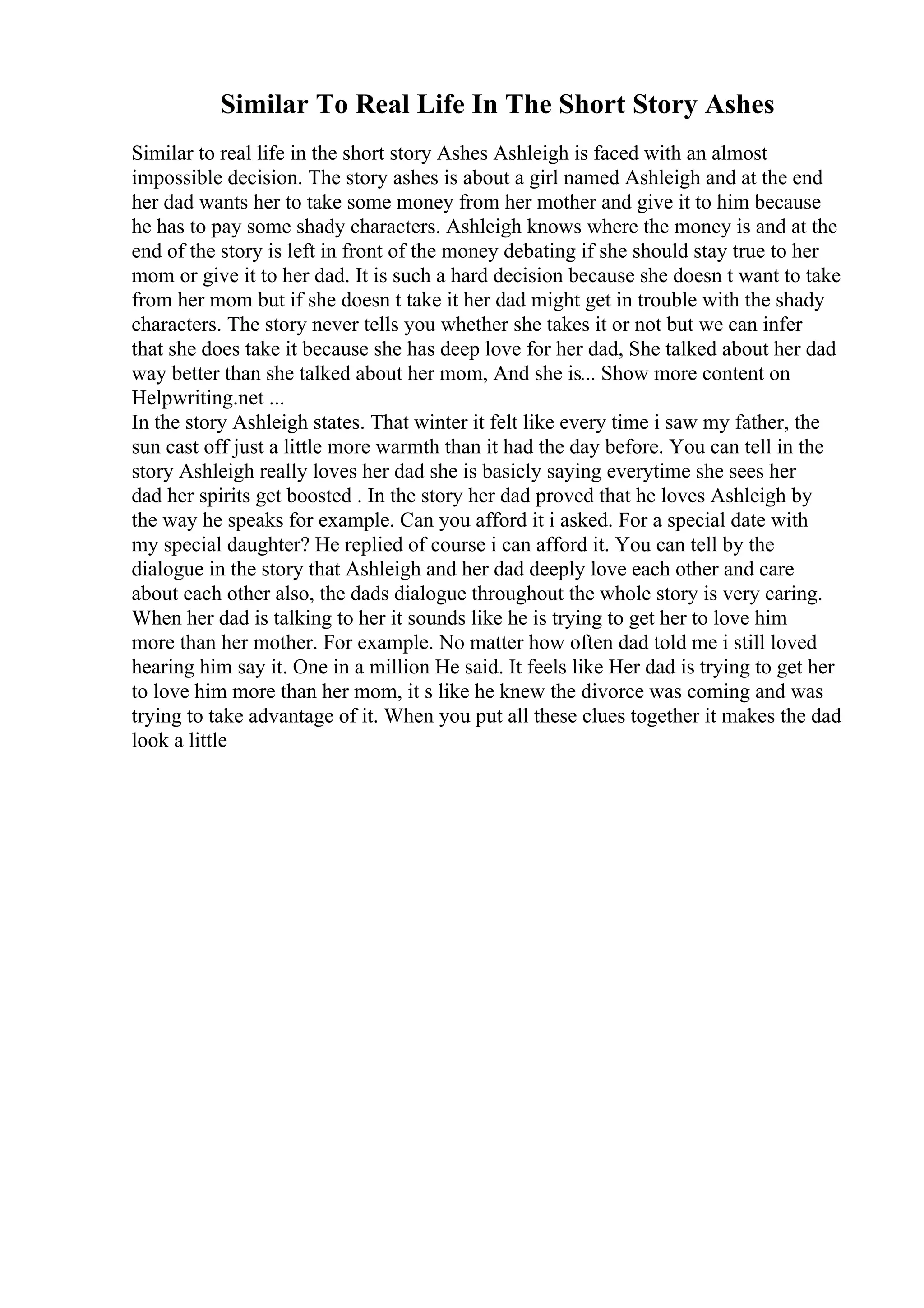 Similar To Real Life In The Short Story Ashes
Similar to real life in the short story Ashes Ashleigh is faced with an almost
impossible decision. The story ashes is about a girl named Ashleigh and at the end
her dad wants her to take some money from her mother and give it to him because
he has to pay some shady characters. Ashleigh knows where the money is and at the
end of the story is left in front of the money debating if she should stay true to her
mom or give it to her dad. It is such a hard decision because she doesn t want to take
from her mom but if she doesn t take it her dad might get in trouble with the shady
characters. The story never tells you whether she takes it or not but we can infer
that she does take it because she has deep love for her dad, She talked about her dad
way better than she talked about her mom, And she is... Show more content on
Helpwriting.net ...
In the story Ashleigh states. That winter it felt like every time i saw my father, the
sun cast off just a little more warmth than it had the day before. You can tell in the
story Ashleigh really loves her dad she is basicly saying everytime she sees her
dad her spirits get boosted . In the story her dad proved that he loves Ashleigh by
the way he speaks for example. Can you afford it i asked. For a special date with
my special daughter? He replied of course i can afford it. You can tell by the
dialogue in the story that Ashleigh and her dad deeply love each other and care
about each other also, the dads dialogue throughout the whole story is very caring.
When her dad is talking to her it sounds like he is trying to get her to love him
more than her mother. For example. No matter how often dad told me i still loved
hearing him say it. One in a million He said. It feels like Her dad is trying to get her
to love him more than her mom, it s like he knew the divorce was coming and was
trying to take advantage of it. When you put all these clues together it makes the dad
look a little
 