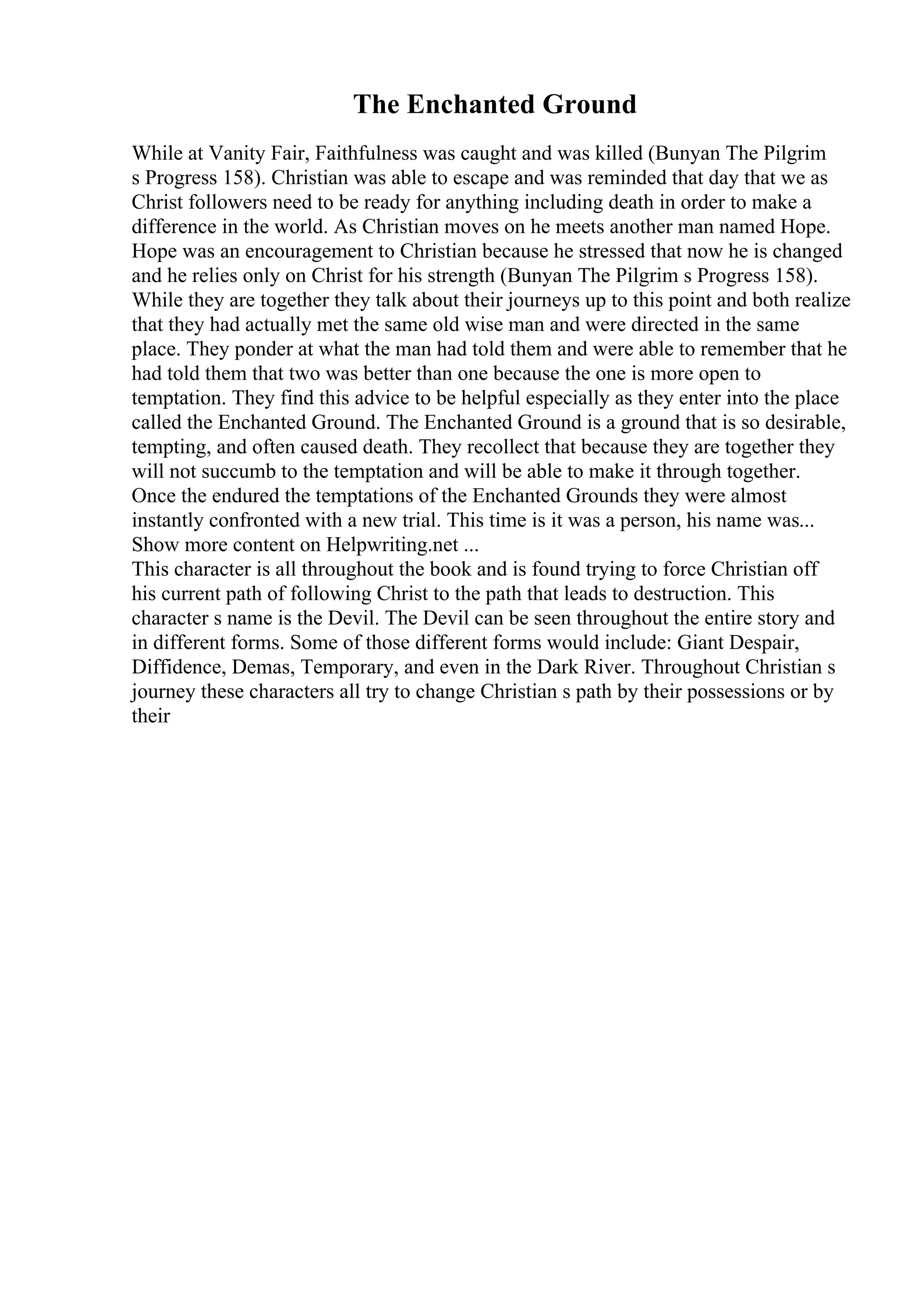 The Enchanted Ground
While at Vanity Fair, Faithfulness was caught and was killed (Bunyan The Pilgrim
s Progress 158). Christian was able to escape and was reminded that day that we as
Christ followers need to be ready for anything including death in order to make a
difference in the world. As Christian moves on he meets another man named Hope.
Hope was an encouragement to Christian because he stressed that now he is changed
and he relies only on Christ for his strength (Bunyan The Pilgrim s Progress 158).
While they are together they talk about their journeys up to this point and both realize
that they had actually met the same old wise man and were directed in the same
place. They ponder at what the man had told them and were able to remember that he
had told them that two was better than one because the one is more open to
temptation. They find this advice to be helpful especially as they enter into the place
called the Enchanted Ground. The Enchanted Ground is a ground that is so desirable,
tempting, and often caused death. They recollect that because they are together they
will not succumb to the temptation and will be able to make it through together.
Once the endured the temptations of the Enchanted Grounds they were almost
instantly confronted with a new trial. This time is it was a person, his name was...
Show more content on Helpwriting.net ...
This character is all throughout the book and is found trying to force Christian off
his current path of following Christ to the path that leads to destruction. This
character s name is the Devil. The Devil can be seen throughout the entire story and
in different forms. Some of those different forms would include: Giant Despair,
Diffidence, Demas, Temporary, and even in the Dark River. Throughout Christian s
journey these characters all try to change Christian s path by their possessions or by
their
 