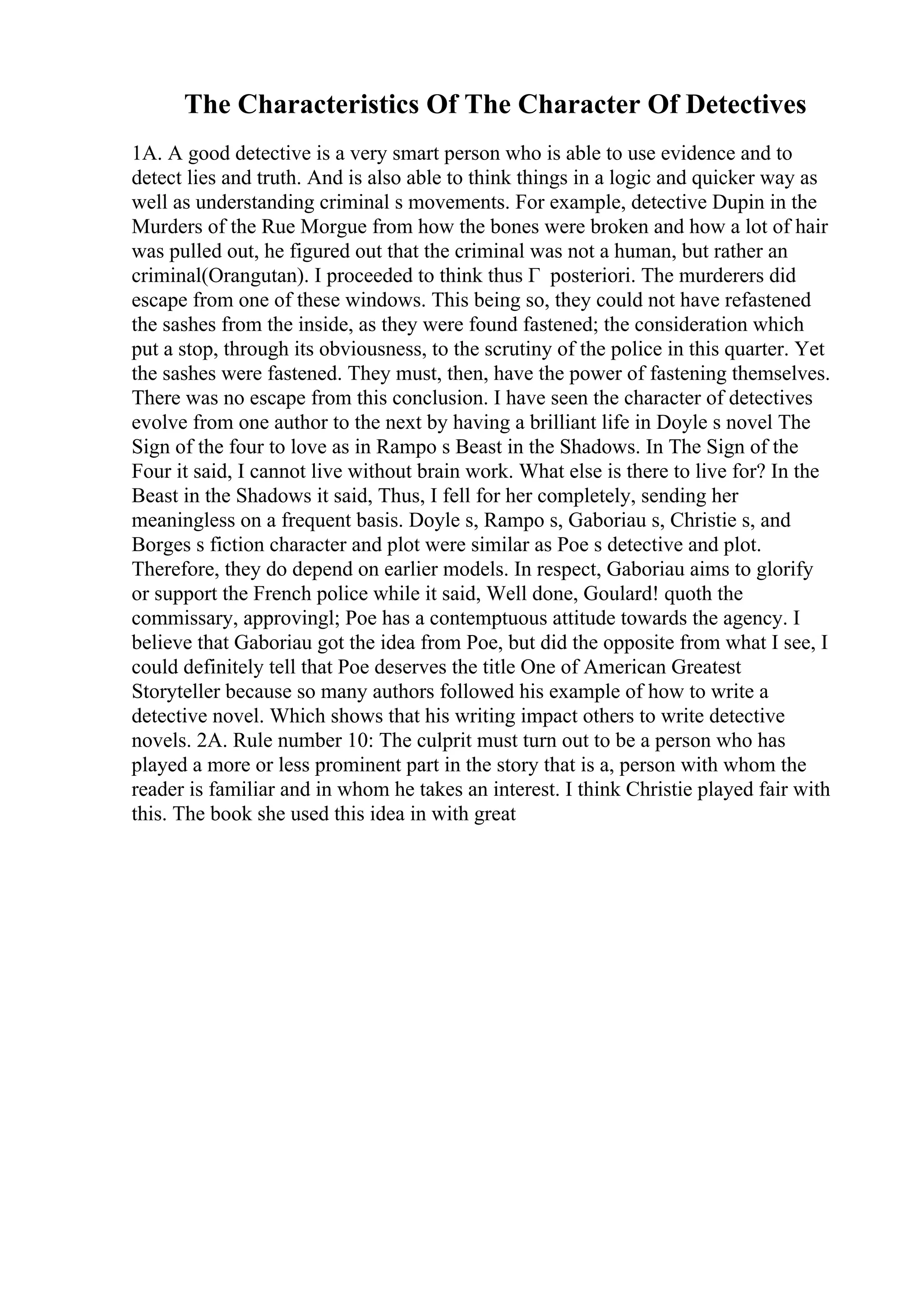 The Characteristics Of The Character Of Detectives
1A. A good detective is a very smart person who is able to use evidence and to
detect lies and truth. And is also able to think things in a logic and quicker way as
well as understanding criminal s movements. For example, detective Dupin in the
Murders of the Rue Morgue from how the bones were broken and how a lot of hair
was pulled out, he figured out that the criminal was not a human, but rather an
criminal(Orangutan). I proceeded to think thus Г posteriori. The murderers did
escape from one of these windows. This being so, they could not have refastened
the sashes from the inside, as they were found fastened; the consideration which
put a stop, through its obviousness, to the scrutiny of the police in this quarter. Yet
the sashes were fastened. They must, then, have the power of fastening themselves.
There was no escape from this conclusion. I have seen the character of detectives
evolve from one author to the next by having a brilliant life in Doyle s novel The
Sign of the four to love as in Rampo s Beast in the Shadows. In The Sign of the
Four it said, I cannot live without brain work. What else is there to live for? In the
Beast in the Shadows it said, Thus, I fell for her completely, sending her
meaningless on a frequent basis. Doyle s, Rampo s, Gaboriau s, Christie s, and
Borges s fiction character and plot were similar as Poe s detective and plot.
Therefore, they do depend on earlier models. In respect, Gaboriau aims to glorify
or support the French police while it said, Well done, Goulard! quoth the
commissary, approvingl; Poe has a contemptuous attitude towards the agency. I
believe that Gaboriau got the idea from Poe, but did the opposite from what I see, I
could definitely tell that Poe deserves the title One of American Greatest
Storyteller because so many authors followed his example of how to write a
detective novel. Which shows that his writing impact others to write detective
novels. 2A. Rule number 10: The culprit must turn out to be a person who has
played a more or less prominent part in the story that is a, person with whom the
reader is familiar and in whom he takes an interest. I think Christie played fair with
this. The book she used this idea in with great
 