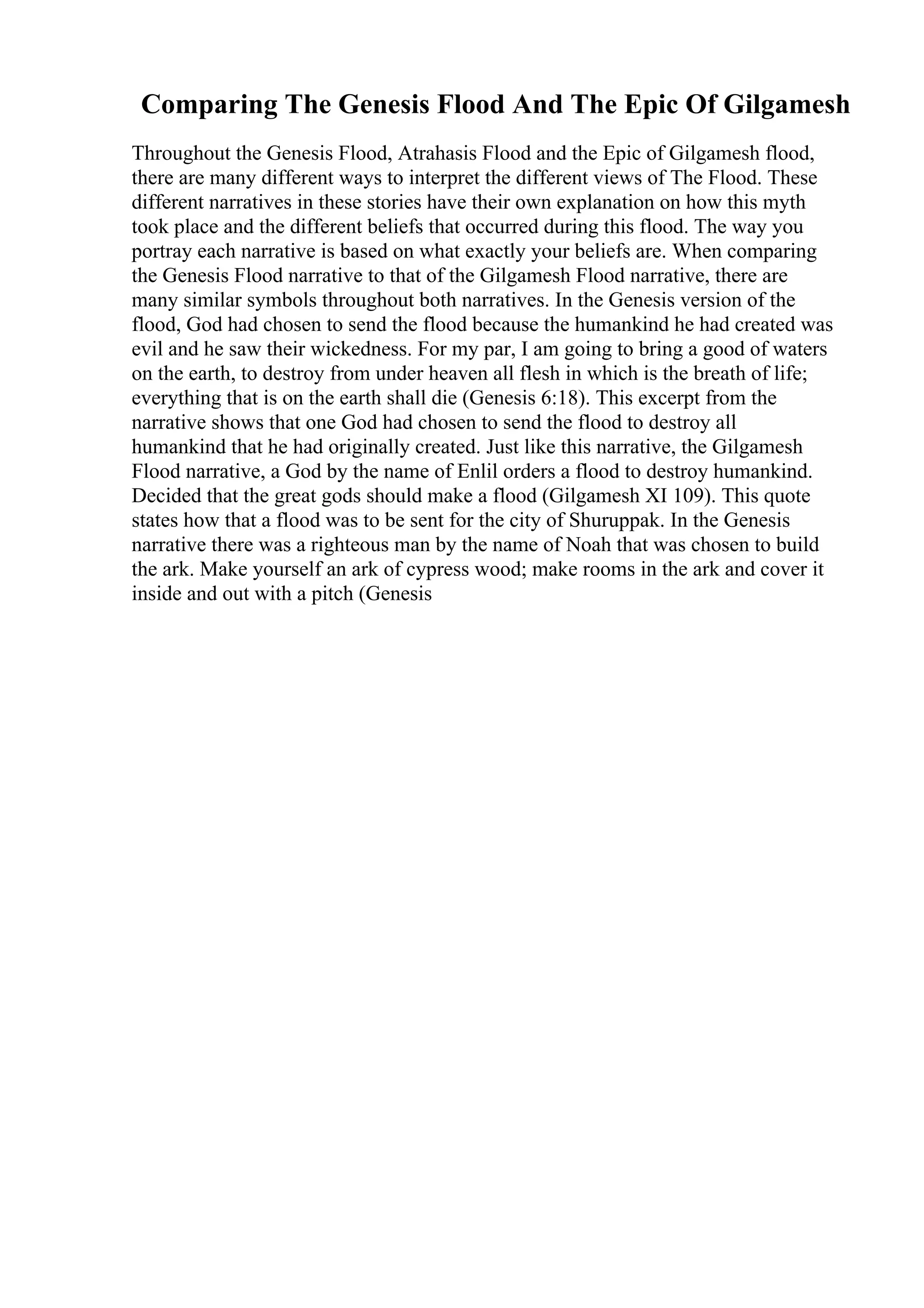 Comparing The Genesis Flood And The Epic Of Gilgamesh
Throughout the Genesis Flood, Atrahasis Flood and the Epic of Gilgamesh flood,
there are many different ways to interpret the different views of The Flood. These
different narratives in these stories have their own explanation on how this myth
took place and the different beliefs that occurred during this flood. The way you
portray each narrative is based on what exactly your beliefs are. When comparing
the Genesis Flood narrative to that of the Gilgamesh Flood narrative, there are
many similar symbols throughout both narratives. In the Genesis version of the
flood, God had chosen to send the flood because the humankind he had created was
evil and he saw their wickedness. For my par, I am going to bring a good of waters
on the earth, to destroy from under heaven all flesh in which is the breath of life;
everything that is on the earth shall die (Genesis 6:18). This excerpt from the
narrative shows that one God had chosen to send the flood to destroy all
humankind that he had originally created. Just like this narrative, the Gilgamesh
Flood narrative, a God by the name of Enlil orders a flood to destroy humankind.
Decided that the great gods should make a flood (Gilgamesh XI 109). This quote
states how that a flood was to be sent for the city of Shuruppak. In the Genesis
narrative there was a righteous man by the name of Noah that was chosen to build
the ark. Make yourself an ark of cypress wood; make rooms in the ark and cover it
inside and out with a pitch (Genesis
 