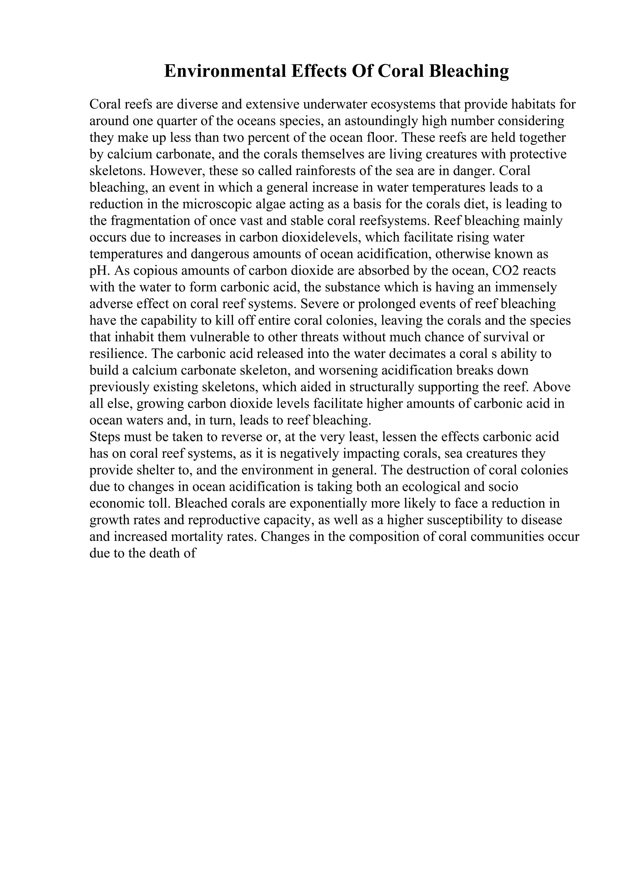 Environmental Effects Of Coral Bleaching
Coral reefs are diverse and extensive underwater ecosystems that provide habitats for
around one quarter of the oceans species, an astoundingly high number considering
they make up less than two percent of the ocean floor. These reefs are held together
by calcium carbonate, and the corals themselves are living creatures with protective
skeletons. However, these so called rainforests of the sea are in danger. Coral
bleaching, an event in which a general increase in water temperatures leads to a
reduction in the microscopic algae acting as a basis for the corals diet, is leading to
the fragmentation of once vast and stable coral reefsystems. Reef bleaching mainly
occurs due to increases in carbon dioxidelevels, which facilitate rising water
temperatures and dangerous amounts of ocean acidification, otherwise known as
pH. As copious amounts of carbon dioxide are absorbed by the ocean, CO2 reacts
with the water to form carbonic acid, the substance which is having an immensely
adverse effect on coral reef systems. Severe or prolonged events of reef bleaching
have the capability to kill off entire coral colonies, leaving the corals and the species
that inhabit them vulnerable to other threats without much chance of survival or
resilience. The carbonic acid released into the water decimates a coral s ability to
build a calcium carbonate skeleton, and worsening acidification breaks down
previously existing skeletons, which aided in structurally supporting the reef. Above
all else, growing carbon dioxide levels facilitate higher amounts of carbonic acid in
ocean waters and, in turn, leads to reef bleaching.
Steps must be taken to reverse or, at the very least, lessen the effects carbonic acid
has on coral reef systems, as it is negatively impacting corals, sea creatures they
provide shelter to, and the environment in general. The destruction of coral colonies
due to changes in ocean acidification is taking both an ecological and socio
economic toll. Bleached corals are exponentially more likely to face a reduction in
growth rates and reproductive capacity, as well as a higher susceptibility to disease
and increased mortality rates. Changes in the composition of coral communities occur
due to the death of
 