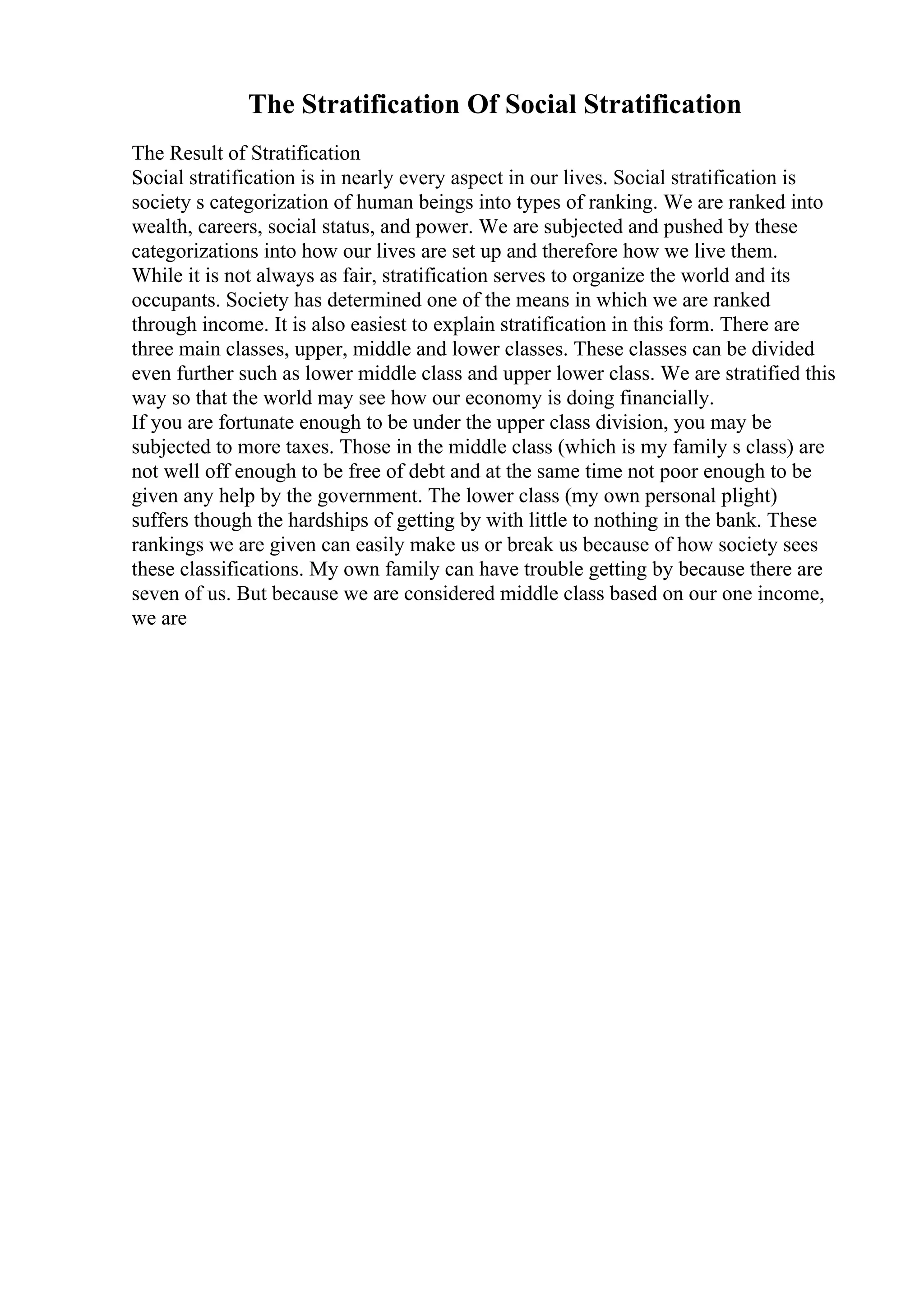 The Stratification Of Social Stratification
The Result of Stratification
Social stratification is in nearly every aspect in our lives. Social stratification is
society s categorization of human beings into types of ranking. We are ranked into
wealth, careers, social status, and power. We are subjected and pushed by these
categorizations into how our lives are set up and therefore how we live them.
While it is not always as fair, stratification serves to organize the world and its
occupants. Society has determined one of the means in which we are ranked
through income. It is also easiest to explain stratification in this form. There are
three main classes, upper, middle and lower classes. These classes can be divided
even further such as lower middle class and upper lower class. We are stratified this
way so that the world may see how our economy is doing financially.
If you are fortunate enough to be under the upper class division, you may be
subjected to more taxes. Those in the middle class (which is my family s class) are
not well off enough to be free of debt and at the same time not poor enough to be
given any help by the government. The lower class (my own personal plight)
suffers though the hardships of getting by with little to nothing in the bank. These
rankings we are given can easily make us or break us because of how society sees
these classifications. My own family can have trouble getting by because there are
seven of us. But because we are considered middle class based on our one income,
we are
 