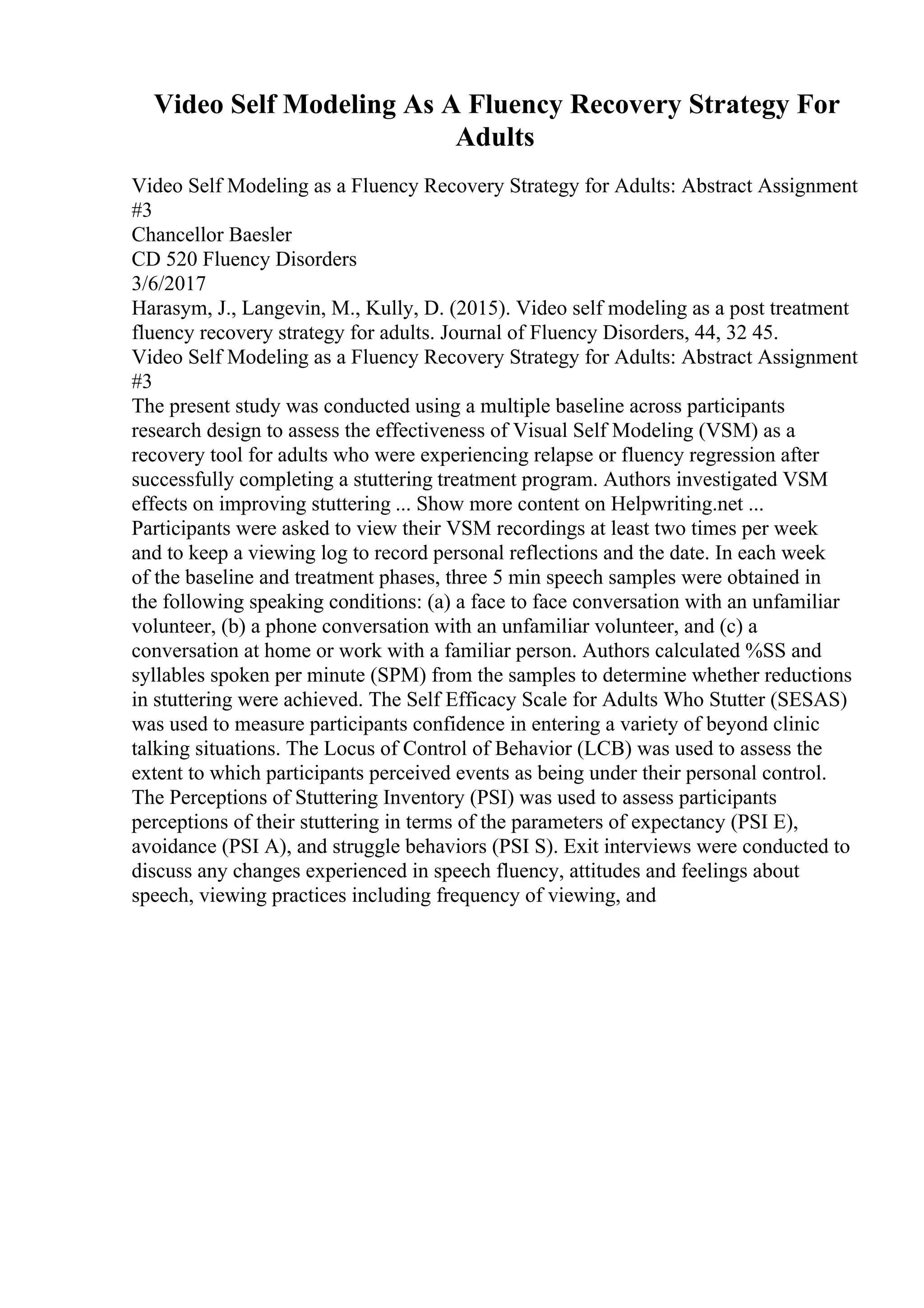Video Self Modeling As A Fluency Recovery Strategy For
Adults
Video Self Modeling as a Fluency Recovery Strategy for Adults: Abstract Assignment
#3
Chancellor Baesler
CD 520 Fluency Disorders
3/6/2017
Harasym, J., Langevin, M., Kully, D. (2015). Video self modeling as a post treatment
fluency recovery strategy for adults. Journal of Fluency Disorders, 44, 32 45.
Video Self Modeling as a Fluency Recovery Strategy for Adults: Abstract Assignment
#3
The present study was conducted using a multiple baseline across participants
research design to assess the effectiveness of Visual Self Modeling (VSM) as a
recovery tool for adults who were experiencing relapse or fluency regression after
successfully completing a stuttering treatment program. Authors investigated VSM
effects on improving stuttering ... Show more content on Helpwriting.net ...
Participants were asked to view their VSM recordings at least two times per week
and to keep a viewing log to record personal reflections and the date. In each week
of the baseline and treatment phases, three 5 min speech samples were obtained in
the following speaking conditions: (a) a face to face conversation with an unfamiliar
volunteer, (b) a phone conversation with an unfamiliar volunteer, and (c) a
conversation at home or work with a familiar person. Authors calculated %SS and
syllables spoken per minute (SPM) from the samples to determine whether reductions
in stuttering were achieved. The Self Efficacy Scale for Adults Who Stutter (SESAS)
was used to measure participants confidence in entering a variety of beyond clinic
talking situations. The Locus of Control of Behavior (LCB) was used to assess the
extent to which participants perceived events as being under their personal control.
The Perceptions of Stuttering Inventory (PSI) was used to assess participants
perceptions of their stuttering in terms of the parameters of expectancy (PSI E),
avoidance (PSI A), and struggle behaviors (PSI S). Exit interviews were conducted to
discuss any changes experienced in speech fluency, attitudes and feelings about
speech, viewing practices including frequency of viewing, and
 