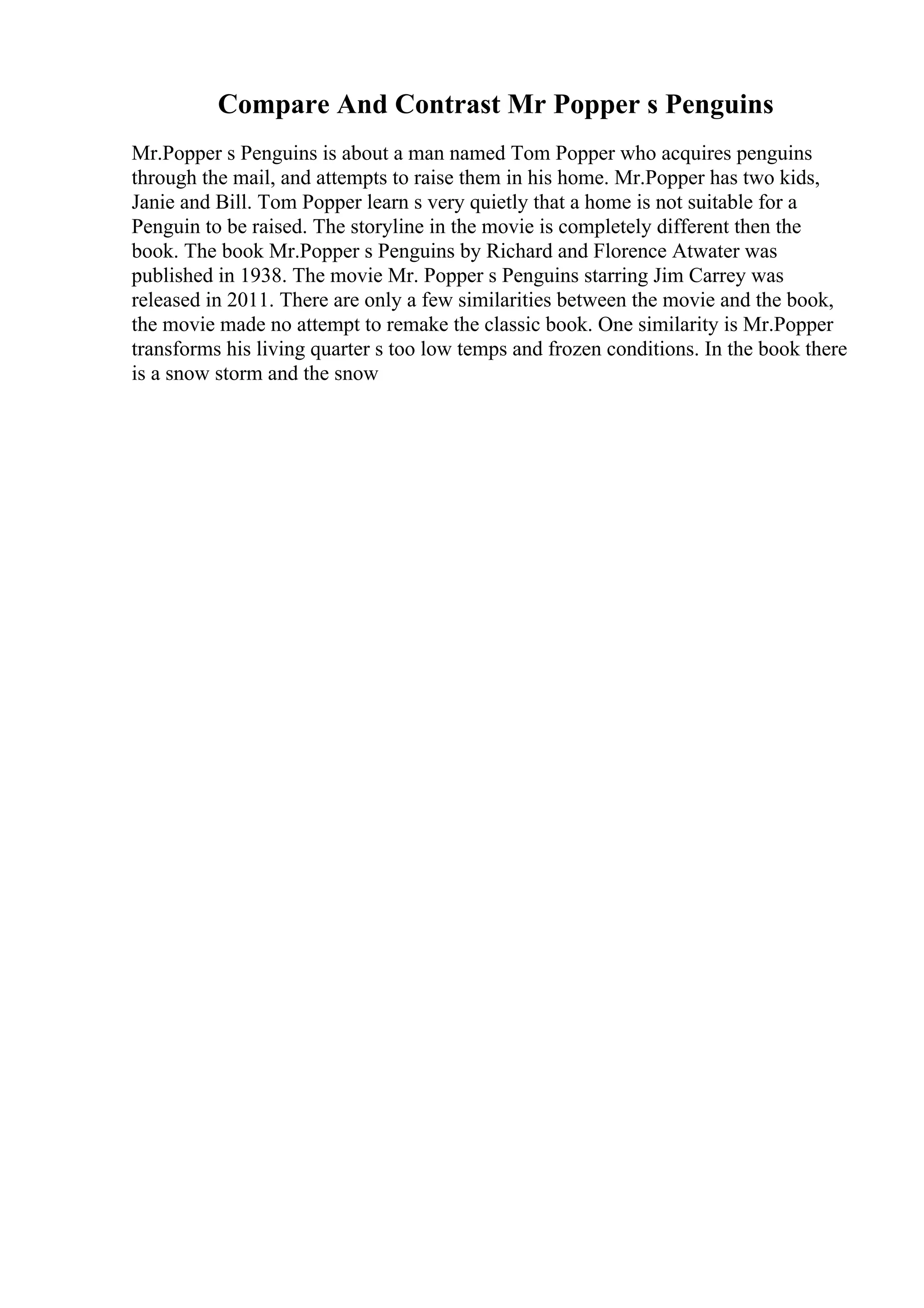 Compare And Contrast Mr Popper s Penguins
Mr.Popper s Penguins is about a man named Tom Popper who acquires penguins
through the mail, and attempts to raise them in his home. Mr.Popper has two kids,
Janie and Bill. Tom Popper learn s very quietly that a home is not suitable for a
Penguin to be raised. The storyline in the movie is completely different then the
book. The book Mr.Popper s Penguins by Richard and Florence Atwater was
published in 1938. The movie Mr. Popper s Penguins starring Jim Carrey was
released in 2011. There are only a few similarities between the movie and the book,
the movie made no attempt to remake the classic book. One similarity is Mr.Popper
transforms his living quarter s too low temps and frozen conditions. In the book there
is a snow storm and the snow
 