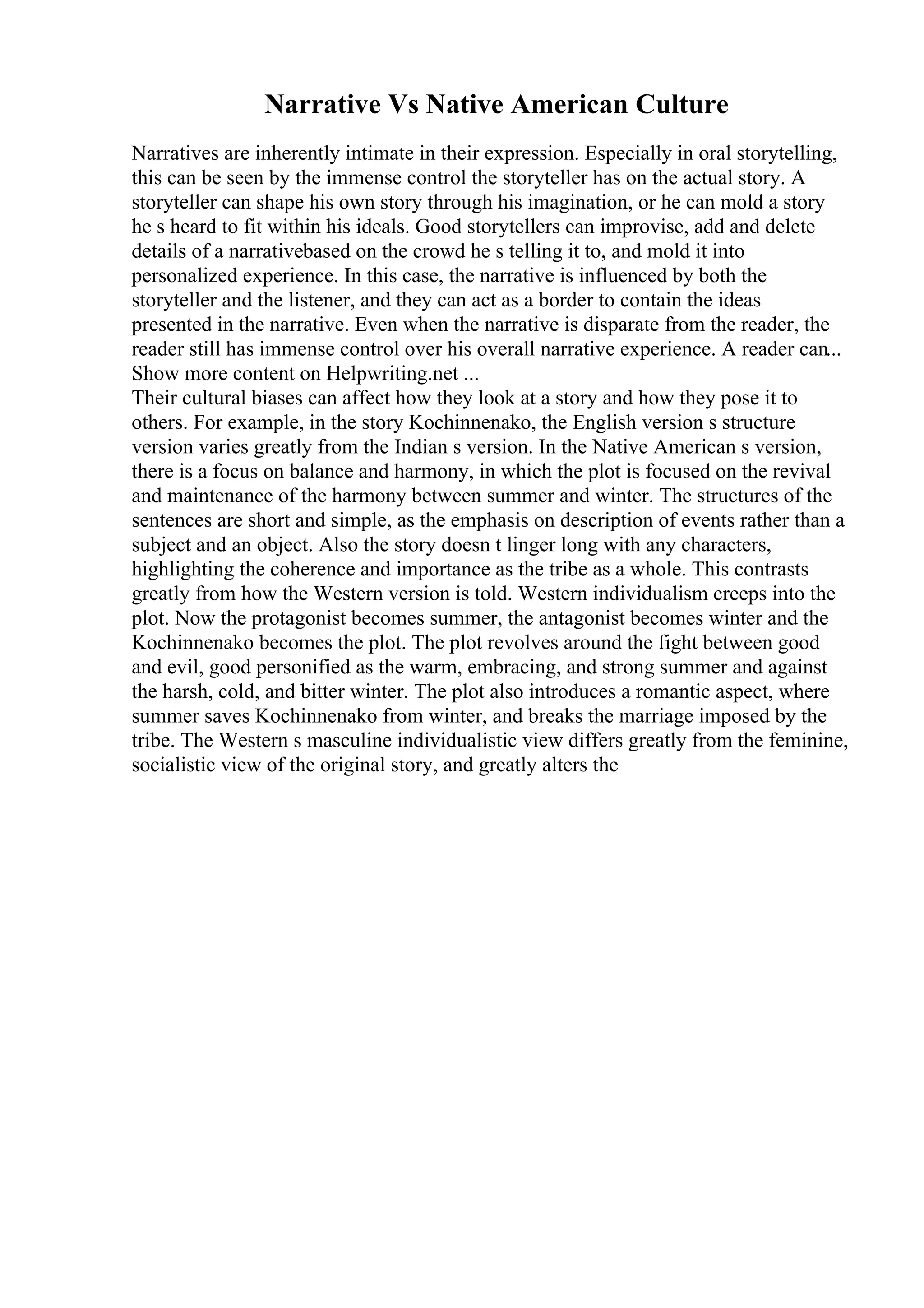 Narrative Vs Native American Culture
Narratives are inherently intimate in their expression. Especially in oral storytelling,
this can be seen by the immense control the storyteller has on the actual story. A
storyteller can shape his own story through his imagination, or he can mold a story
he s heard to fit within his ideals. Good storytellers can improvise, add and delete
details of a narrativebased on the crowd he s telling it to, and mold it into
personalized experience. In this case, the narrative is influenced by both the
storyteller and the listener, and they can act as a border to contain the ideas
presented in the narrative. Even when the narrative is disparate from the reader, the
reader still has immense control over his overall narrative experience. A reader can...
Show more content on Helpwriting.net ...
Their cultural biases can affect how they look at a story and how they pose it to
others. For example, in the story Kochinnenako, the English version s structure
version varies greatly from the Indian s version. In the Native American s version,
there is a focus on balance and harmony, in which the plot is focused on the revival
and maintenance of the harmony between summer and winter. The structures of the
sentences are short and simple, as the emphasis on description of events rather than a
subject and an object. Also the story doesn t linger long with any characters,
highlighting the coherence and importance as the tribe as a whole. This contrasts
greatly from how the Western version is told. Western individualism creeps into the
plot. Now the protagonist becomes summer, the antagonist becomes winter and the
Kochinnenako becomes the plot. The plot revolves around the fight between good
and evil, good personified as the warm, embracing, and strong summer and against
the harsh, cold, and bitter winter. The plot also introduces a romantic aspect, where
summer saves Kochinnenako from winter, and breaks the marriage imposed by the
tribe. The Western s masculine individualistic view differs greatly from the feminine,
socialistic view of the original story, and greatly alters the
 
