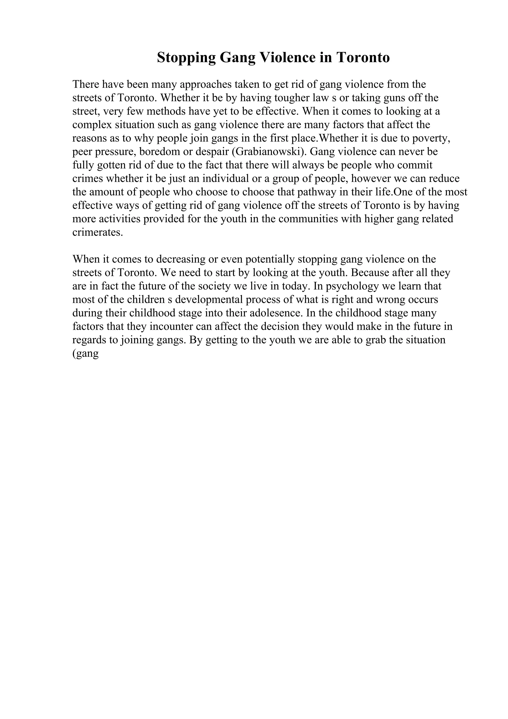 Stopping Gang Violence in Toronto
There have been many approaches taken to get rid of gang violence from the
streets of Toronto. Whether it be by having tougher law s or taking guns off the
street, very few methods have yet to be effective. When it comes to looking at a
complex situation such as gang violence there are many factors that affect the
reasons as to why people join gangs in the first place.Whether it is due to poverty,
peer pressure, boredom or despair (Grabianowski). Gang violence can never be
fully gotten rid of due to the fact that there will always be people who commit
crimes whether it be just an individual or a group of people, however we can reduce
the amount of people who choose to choose that pathway in their life.One of the most
effective ways of getting rid of gang violence off the streets of Toronto is by having
more activities provided for the youth in the communities with higher gang related
crimerates.
When it comes to decreasing or even potentially stopping gang violence on the
streets of Toronto. We need to start by looking at the youth. Because after all they
are in fact the future of the society we live in today. In psychology we learn that
most of the children s developmental process of what is right and wrong occurs
during their childhood stage into their adolesence. In the childhood stage many
factors that they incounter can affect the decision they would make in the future in
regards to joining gangs. By getting to the youth we are able to grab the situation
(gang
 
