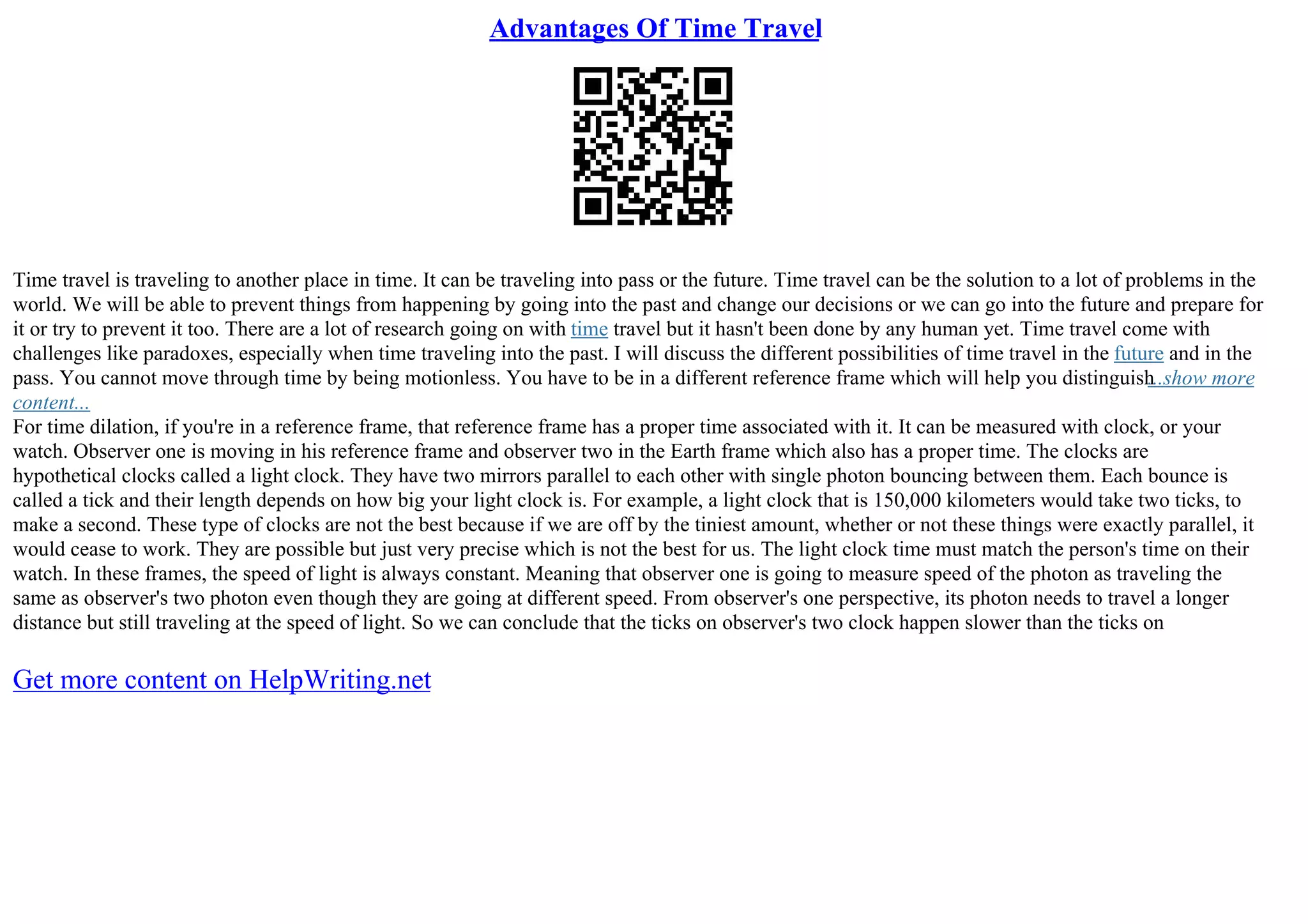 Advantages Of Time Travel
Time travel is traveling to another place in time. It can be traveling into pass or the future. Time travel can be the solution to a lot of problems in the
world. We will be able to prevent things from happening by going into the past and change our decisions or we can go into the future and prepare for
it or try to prevent it too. There are a lot of research going on with time travel but it hasn't been done by any human yet. Time travel come with
challenges like paradoxes, especially when time traveling into the past. I will discuss the different possibilities of time travel in the future and in the
pass. You cannot move through time by being motionless. You have to be in a different reference frame which will help you distinguish
...show more
content...
For time dilation, if you're in a reference frame, that reference frame has a proper time associated with it. It can be measured with clock, or your
watch. Observer one is moving in his reference frame and observer two in the Earth frame which also has a proper time. The clocks are
hypothetical clocks called a light clock. They have two mirrors parallel to each other with single photon bouncing between them. Each bounce is
called a tick and their length depends on how big your light clock is. For example, a light clock that is 150,000 kilometers would take two ticks, to
make a second. These type of clocks are not the best because if we are off by the tiniest amount, whether or not these things were exactly parallel, it
would cease to work. They are possible but just very precise which is not the best for us. The light clock time must match the person's time on their
watch. In these frames, the speed of light is always constant. Meaning that observer one is going to measure speed of the photon as traveling the
same as observer's two photon even though they are going at different speed. From observer's one perspective, its photon needs to travel a longer
distance but still traveling at the speed of light. So we can conclude that the ticks on observer's two clock happen slower than the ticks on
Get more content on HelpWriting.net
 