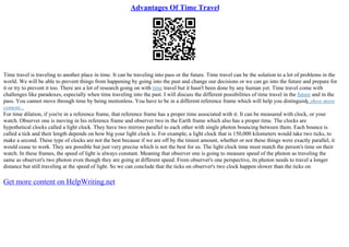 Advantages Of Time Travel
Time travel is traveling to another place in time. It can be traveling into pass or the future. Time travel can be the solution to a lot of problems in the
world. We will be able to prevent things from happening by going into the past and change our decisions or we can go into the future and prepare for
it or try to prevent it too. There are a lot of research going on with time travel but it hasn't been done by any human yet. Time travel come with
challenges like paradoxes, especially when time traveling into the past. I will discuss the different possibilities of time travel in the future and in the
pass. You cannot move through time by being motionless. You have to be in a different reference frame which will help you distinguish
...show more
content...
For time dilation, if you're in a reference frame, that reference frame has a proper time associated with it. It can be measured with clock, or your
watch. Observer one is moving in his reference frame and observer two in the Earth frame which also has a proper time. The clocks are
hypothetical clocks called a light clock. They have two mirrors parallel to each other with single photon bouncing between them. Each bounce is
called a tick and their length depends on how big your light clock is. For example, a light clock that is 150,000 kilometers would take two ticks, to
make a second. These type of clocks are not the best because if we are off by the tiniest amount, whether or not these things were exactly parallel, it
would cease to work. They are possible but just very precise which is not the best for us. The light clock time must match the person's time on their
watch. In these frames, the speed of light is always constant. Meaning that observer one is going to measure speed of the photon as traveling the
same as observer's two photon even though they are going at different speed. From observer's one perspective, its photon needs to travel a longer
distance but still traveling at the speed of light. So we can conclude that the ticks on observer's two clock happen slower than the ticks on
Get more content on HelpWriting.net
 