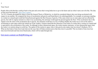 3
Time Travel
People often wish that they could go back to the past and correct their wrong behaviors or go to the future and see what it turns out to be like. The idea
of time travel has been the...show more content...
"In 1915, Einstein developed his ideas to form the General Theory of Relativity, in which he considered objects that were being accelerated with
respect to one another. He compared the forces of acceleration and gravity and found them to be indistinguishable. For example, an astronaut standing
in a rocket on a launch pad would feel himself pressed against the floor because of gravity. If the same rocket was in outer space and not affected by
gravity, but with its engines turned on so that it was accelerating, the astronaut would again be pressed against the floor. If the acceleration due to the
engines were the same as the acceleration due to gravity, the astronaut would have no way of telling whether the rocket was at rest on the earth or
accelerating in outer space unless the looked out of the window. Einstein stated that the attraction to the Earth of a rocket that is resting on a launch pad
is equivalent to the acceleration of the rocket. So although in three–dimensional space, the rocket remains stationary, in four–dimensional space–time
the rocket is in motion along its world line. The upshot of this motion in space–time is that gravity also makes time run slower"( Kulkarni, 2011).
What are the kinds of time travel and what are the ways that will help scientists prove that time travel is possible? The two kinds of time travel are
time travel forwards and time travel backwards, which will be made through time
Get more content on HelpWriting.net
 