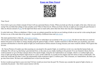 Essay on Time Travel
Time Travel
First of all, to give you a better concept of time I will use a personal theory of mine. When you look up at the sky at night, at the stars, what are you
seeing? Do you think that collage of stars actually exists? Most of them do not. When you look at the sky at night you are seeing the past because it
takes an obscene amount of time for the light from those stars to reach earth, and in that time those stars may have disappeared.
It works both ways. When an inhabitant, if there is one, on a planet around the star that you are looking at looks at our sun he is also seeing the past.
So here we are, at the main idea of my speech – the possibility of different times and time travel.
The main question here is: How do...show more content...
This has been misinterpreted many times. Einstein said that no solid object can accelerate to the speed of light. He did not state that you could not
harness the power of an object or energy already going the speed of light, or faster. Another restriction is that the faster you accelerate, your mass
increases and therefore to meet the speed of light you would need an infinite amount of energy because your mass would be infinite. We'll ignore that
for now.
. Dr. Steven Preston of London says that assuming we can propel to the speed of light, we would have to do it at a rate that the human body can
withstand. We will use 1g, that being 1 gravitational force, or the same as you simply standing on the ground. If we use Einstein's theory then we
could accelerate to 1g in 354 days and just short of the speed of light. Using the star Andromeda as an example, which is 2.2 million light years
away (a light year being the distance light travels in a year), at that 354th day we would reverse engines and slow down to halt at Andromeda. The
entire trip would take less than 2 years, but unfortunately earth would have aged 2.2 million years. This is because, as I stated before, the faster you
go time slows down. We have now established how to travel into the future
So how would you get back to your own time? Or how would you travel into the past? Dr. Preston says consider the speed of light a barrier, or
essentially the present – that which cannot interact with the
 