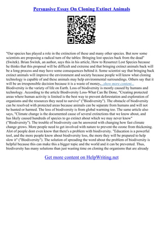 Persuasive Essay On Cloning Extinct Animals
"Our species has played a role in the extinction of these and many other species. But now some
scientists are proposing a radical turn of the tables: Bringing lost species back from the dead"
(Switek). Brian Switek, an author, says this in his article, How to Resurrect Lost Species because
he thinks that this proposal will be difficult and extreme and that bringing extinct animals back will
be a long process and may have some consequences behind it. Some scientist say that bringing back
extinct animals will improve the environment and society because people will know what cloning
technology is capable of and these animals may help environmental surroundings. Others say that it
will be an irresponsible decision because it is a waste of money,...show more content...
Biodiversity is the variety of life on Earth. Loss of biodiversity is mostly caused by humans and
technology. According to the article Biodiversity Loss–What Can Be Done, "Creating protected
areas where human activity is limited is the best way to prevent deforestation and exploration of
organisms and the resources they need to survive" ("Biodiversity"). The obstacle of biodiversity
can be resolved with protected areas because animals can be separate from humans and will not
be hunted or harmed. The loss of biodiversity is from global warming too. The same article also
says, "Climate change is the documented cause of several extinctions that we know about, and
has likely caused hundreds of species to go extinct about which we may never know"
("Biodiversity"). The trouble of biodiversity can be answered with changing how fast climate
change grows. More people need to get involved with nature to prevent the ozone from thickening.
Alot of people dont even know that there's a problem with biodiversity. "Education is a powerful
tool, and the more people know about biodiversity loss, the more they will be prepared to help
slow it" ("Biodiversity"). The solution of spreading the word about the problem of biodiversity is
helpful because this can make this a bigger topic and the world and it can be prevented. Thus,
biodiversity has many solutions than just wasting time on cloning the organisms that are already
Get more content on HelpWriting.net
 