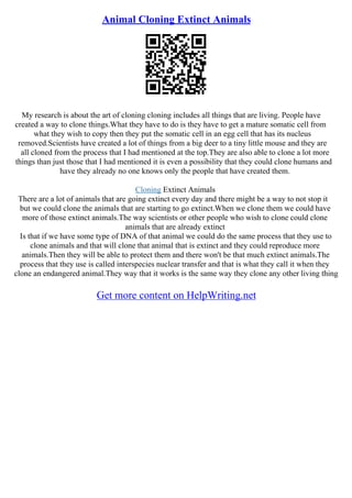 Animal Cloning Extinct Animals
My research is about the art of cloning cloning includes all things that are living. People have
created a way to clone things.What they have to do is they have to get a mature somatic cell from
what they wish to copy then they put the somatic cell in an egg cell that has its nucleus
removed.Scientists have created a lot of things from a big deer to a tiny little mouse and they are
all cloned from the process that I had mentioned at the top.They are also able to clone a lot more
things than just those that I had mentioned it is even a possibility that they could clone humans and
have they already no one knows only the people that have created them.
Cloning Extinct Animals
There are a lot of animals that are going extinct every day and there might be a way to not stop it
but we could clone the animals that are starting to go extinct.When we clone them we could have
more of those extinct animals.The way scientists or other people who wish to clone could clone
animals that are already extinct
Is that if we have some type of DNA of that animal we could do the same process that they use to
clone animals and that will clone that animal that is extinct and they could reproduce more
animals.Then they will be able to protect them and there won't be that much extinct animals.The
process that they use is called interspecies nuclear transfer and that is what they call it when they
clone an endangered animal.They way that it works is the same way they clone any other living thing
Get more content on HelpWriting.net
 