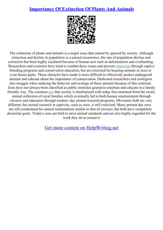 Importance Of Extinction Of Plants And Animals
The extinction of plants and animals is a major issue that cannot be ignored by society. Although
extinction and decline in population is a natural occurrence, the rate of population decline and
extinction has been highly escalated because of human acts such as deforestation and overhunting.
Researchers and scientists have tried to combat these issues and prevent extinction through captive
breeding programs and conservation education, but are criticised for housing animals in zoos or
even theme parks. These obstacles have made it more difficult to effectively protect endangered
animals and educate about the importance of conservation. Dedicated researchers and zoologists
also struggle when studying the behavior and ecology of these animals because of this criticism.
Zoos have not always been classified as public institutes geared to entertain and educate in a family
friendly way. The common zoo that society is familiarized with today first stemmed from the exotic
animal collection of royal families which eventually led to both human entertainment through
circuses and education through modern–day animal research programs. Obviously both are very
different, but animal research in captivity, such as zoos, is still criticized. Many present day zoos
are still condemned for animal mistreatment similar to that of circuses, but both have completely
dissimilar goals. Today's zoos are held to strict animal standards and are also highly regarded for the
work they do to conserve
Get more content on HelpWriting.net
 