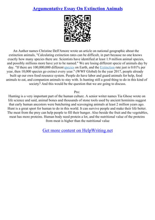 Argumentative Essay On Extinction Animals
An Author names Christine Dell'Amore wrote an article on national geographic about the
extinction animals, "Calculating extinction rates can be difficult, in part because no one knows
exactly how many species there are. Scientists have identified at least 1.9 million animal species,
and possibly millions more have yet to be named." We are losing different specie of animals day by
day. "If there are 100,000,000 different species on Earth, and the Extinction rate just is 0.01% per
year, then 10,000 species go extinct every year." (WWF Global) In the year 2017, people already
built up our own food resource system. People do have labor and guard animals for help, food
animals to eat, and companion animals to stay with. Is hunting still a good thing to do in this kind of
society? And this would be the question that we are going to discuss.
Pro:
Hunting is a very important part of the human culture. A senior writer names Tia Ghose wrote on
life science and said, animal bones and thousands of stone tools used by ancient hominins suggest
that early human ancestors were butchering and scavenging animals at least 2 million years ago.
Hunt is a great sport for human to do in this world. It can survive people and make their life better.
The meat from the prey can help people to fill their hunger. Also beside the fruit and the vegetables,
meat has more proteins. Human body need protein a lot, and the nutritional value of the proteins
from meat is higher than the nutritional value
Get more content on HelpWriting.net
 