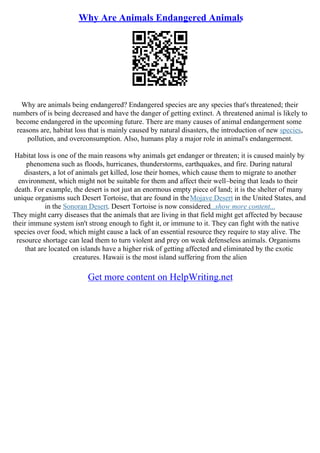 Why Are Animals Endangered Animals
Why are animals being endangered? Endangered species are any species that's threatened; their
numbers of is being decreased and have the danger of getting extinct. A threatened animal is likely to
become endangered in the upcoming future. There are many causes of animal endangerment some
reasons are, habitat loss that is mainly caused by natural disasters, the introduction of new species,
pollution, and overconsumption. Also, humans play a major role in animal's endangerment.
Habitat loss is one of the main reasons why animals get endanger or threaten; it is caused mainly by
phenomena such as floods, hurricanes, thunderstorms, earthquakes, and fire. During natural
disasters, a lot of animals get killed, lose their homes, which cause them to migrate to another
environment, which might not be suitable for them and affect their well–being that leads to their
death. For example, the desert is not just an enormous empty piece of land; it is the shelter of many
unique organisms such Desert Tortoise, that are found in theMojave Desert in the United States, and
in the Sonoran Desert. Desert Tortoise is now considered...show more content...
They might carry diseases that the animals that are living in that field might get affected by because
their immune system isn't strong enough to fight it, or immune to it. They can fight with the native
species over food, which might cause a lack of an essential resource they require to stay alive. The
resource shortage can lead them to turn violent and prey on weak defenseless animals. Organisms
that are located on islands have a higher risk of getting affected and eliminated by the exotic
creatures. Hawaii is the most island suffering from the alien
Get more content on HelpWriting.net
 