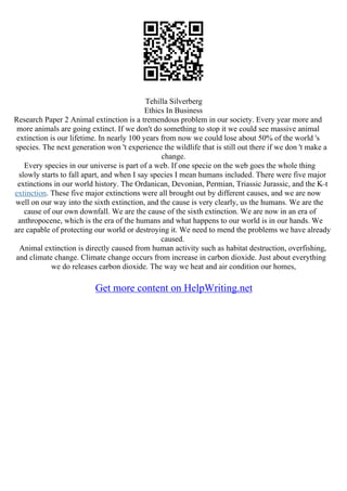 Tehilla Silverberg
Ethics In Business
Research Paper 2 Animal extinction is a tremendous problem in our society. Every year more and
more animals are going extinct. If we don't do something to stop it we could see massive animal
extinction is our lifetime. In nearly 100 years from now we could lose about 50% of the world 's
species. The next generation won 't experience the wildlife that is still out there if we don 't make a
change.
Every species in our universe is part of a web. If one specie on the web goes the whole thing
slowly starts to fall apart, and when I say species I mean humans included. There were five major
extinctions in our world history. The Ordanican, Devonian, Permian, Triassic Jurassic, and the K–t
extinction. These five major extinctions were all brought out by different causes, and we are now
well on our way into the sixth extinction, and the cause is very clearly, us the humans. We are the
cause of our own downfall. We are the cause of the sixth extinction. We are now in an era of
anthropocene, which is the era of the humans and what happens to our world is in our hands. We
are capable of protecting our world or destroying it. We need to mend the problems we have already
caused.
Animal extinction is directly caused from human activity such as habitat destruction, overfishing,
and climate change. Climate change occurs from increase in carbon dioxide. Just about everything
we do releases carbon dioxide. The way we heat and air condition our homes,
Get more content on HelpWriting.net
 