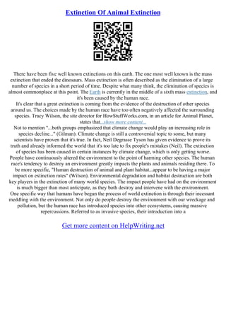 Extinction Of Animal Extinction
There have been five well known extinctions on this earth. The one most well known is the mass
extinction that ended the dinosaurs. Mass extinction is often described as the elimination of a large
number of species in a short period of time. Despite what many think, the elimination of species is
almost commonplace at this point. The Earth is currently in the middle of a sixth mass extinction, and
it's been caused by the human race.
It's clear that a great extinction is coming from the evidence of the destruction of other species
around us. The choices made by the human race have too often negatively affected the surrounding
species. Tracy Wilson, the site director for HowStuffWorks.com, in an article for Animal Planet,
states that...show more content...
Not to mention "...both groups emphasized that climate change would play an increasing role in
species decline..." (Gilman). Climate change is still a controversial topic to some, but many
scientists have proven that it's true. In fact, Neil Degrasse Tyson has given evidence to prove its
truth and already informed the world that it's too late to fix people's mistakes (Neil). The extinction
of species has been caused in certain instances by climate change, which is only getting worse.
People have continuously altered the environment to the point of harming other species. The human
race's tendency to destroy an environment greatly impacts the plants and animals residing there. To
be more specific, "Human destruction of animal and plant habitat...appear to be having a major
impact on extinction rates" (Wilson). Environmental degradation and habitat destruction are both
key players in the extinction of many world species. The impact people have had on the environment
is much bigger than most anticipate, as they both destroy and intervene with the environment.
One specific way that humans have begun the process of world extinction is through their incessant
meddling with the environment. Not only do people destroy the environment with our wreckage and
pollution, but the human race has introduced species into other ecosystems, causing massive
repercussions. Referred to as invasive species, their introduction into a
Get more content on HelpWriting.net
 
