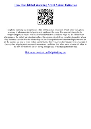 How Does Global Warming Affect Animal Extinction
The global warming has a significant effect on the animal extinction. We all know that, global
warming is what controls the heating and cooling of the earth. The seasonal change in the
temperature plays a crucial role on the animal extinction in various ways. As the temperature
changes or as the global warming takes place, the animals migrate from one place to another where
they feel more comfortable and where they can easily adapt to the environment simply because not
all the animals are able to resist certain temperatures. However, when they migrate to a new place, it
also requires adapting to the new environment and condition. And when some animals fail adapt to
the new environment for not having enough food or not being able to interact
Get more content on HelpWriting.net
 