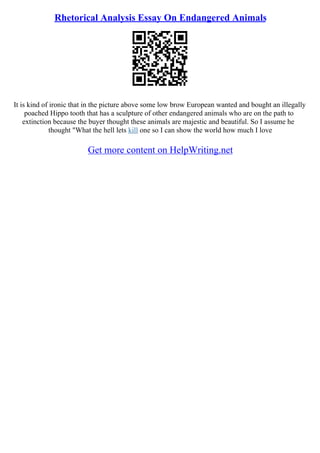 Rhetorical Analysis Essay On Endangered Animals
It is kind of ironic that in the picture above some low brow European wanted and bought an illegally
poached Hippo tooth that has a sculpture of other endangered animals who are on the path to
extinction because the buyer thought these animals are majestic and beautiful. So I assume he
thought "What the hell lets kill one so I can show the world how much I love
Get more content on HelpWriting.net
 
