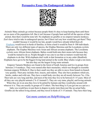 Persuasive Essay On Endangered Animals
Animals Many animals go extinct because people think it's okay to keep hunting them until there
are no more of the population left. But it isn't because if people hunt and kill all the species of that
animal, then there would be none left. No elephants no giraffes or no emperor tamarin monkeys.
Zoo's have tried to take in endangered species, but if there isn't any how would they get them? They
couldn't because it would be too late, people would have already killed them all.
Elephants would travel in herds of families, to form a herd it would be from 8–100 individuals.
There are only two different types of species, the Elephas Maximus and the Loxodonta cyclotis
elephants. The Elephas Maximus were Asian and African savanna elephants. The Loxodonta
cyclotis were African forest elephants. Babies would hold onto their moms tails because they
would be trained to do so. People thought it was cute to see that so trainers would train the
elephants to do that. Wild elephants don't walk in that formation or in any order (Bradford).
Elephants have got to be the biggest living land animal in the world. Blue whales weigh a ton more,
but also they are the largest living water animals.
Emperor Tamarin Monkeys are found in the forest of South America and live in groups from
between 2–8 monkeys. They were named after their mustaches, which was thought to resemble
German emperor Wilhelm ll. Due to their small size they are able to move from branch to branch
very quickly. Their prey includes fruit, insects, and rodents. They also have predators which are,
hawks, snakes and wild cats. They have a small body size they are all mostly between 7in.–12in.
Their tails are very long and thin, and most of the time they live to be between 8–15 years. Most of
all they are very playful animals ("A–Z Animals"). They are very tame, playful, and loving animals.
When they are in an area they love to be petted by humans and they would play around with
whoever it is. They are usually in groups of 15 others. The best thing is if you get one as a pet as a
baby you would have to put them in diapers to potty train them just like an actual baby.
Giraffes are the tallest living animal, and they travel in herds of 3–15 animals. They have their long
Get more content on HelpWriting.net
 