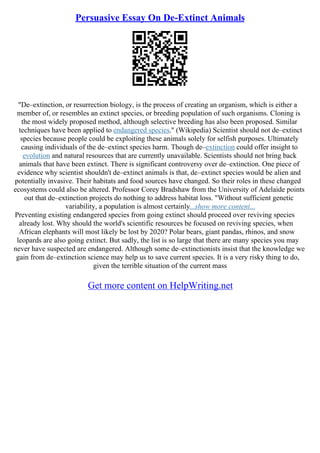 Persuasive Essay On De-Extinct Animals
"De–extinction, or resurrection biology, is the process of creating an organism, which is either a
member of, or resembles an extinct species, or breeding population of such organisms. Cloning is
the most widely proposed method, although selective breeding has also been proposed. Similar
techniques have been applied to endangered species." (Wikipedia) Scientist should not de–extinct
species because people could be exploiting these animals solely for selfish purposes. Ultimately
causing individuals of the de–extinct species harm. Though de–extinction could offer insight to
evolution and natural resources that are currently unavailable. Scientists should not bring back
animals that have been extinct. There is significant controversy over de–extinction. One piece of
evidence why scientist shouldn't de–extinct animals is that, de–extinct species would be alien and
potentially invasive. Their habitats and food sources have changed. So their roles in these changed
ecosystems could also be altered. Professor Corey Bradshaw from the University of Adelaide points
out that de–extinction projects do nothing to address habitat loss. "Without sufficient genetic
variability, a population is almost certainly...show more content...
Preventing existing endangered species from going extinct should proceed over reviving species
already lost. Why should the world's scientific resources be focused on reviving species, when
African elephants will most likely be lost by 2020? Polar bears, giant pandas, rhinos, and snow
leopards are also going extinct. But sadly, the list is so large that there are many species you may
never have suspected are endangered. Although some de–extinctionists insist that the knowledge we
gain from de–extinction science may help us to save current species. It is a very risky thing to do,
given the terrible situation of the current mass
Get more content on HelpWriting.net
 