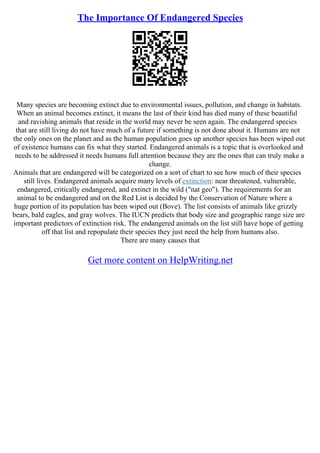 The Importance Of Endangered Species
Many species are becoming extinct due to environmental issues, pollution, and change in habitats.
When an animal becomes extinct, it means the last of their kind has died many of these beautiful
and ravishing animals that reside in the world may never be seen again. The endangered species
that are still living do not have much of a future if something is not done about it. Humans are not
the only ones on the planet and as the human population goes up another species has been wiped out
of existence humans can fix what they started. Endangered animals is a topic that is overlooked and
needs to be addressed it needs humans full attention because they are the ones that can truly make a
change.
Animals that are endangered will be categorized on a sort of chart to see how much of their species
still lives. Endangered animals acquire many levels of extinction: near threatened, vulnerable,
endangered, critically endangered, and extinct in the wild ("nat geo"). The requirements for an
animal to be endangered and on the Red List is decided by the Conservation of Nature where a
huge portion of its population has been wiped out (Bove). The list consists of animals like grizzly
bears, bald eagles, and gray wolves. The IUCN predicts that body size and geographic range size are
important predictors of extinction risk. The endangered animals on the list still have hope of getting
off that list and repopulate their species they just need the help from humans also.
There are many causes that
Get more content on HelpWriting.net
 