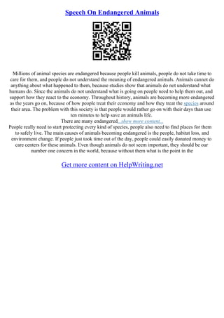 Speech On Endangered Animals
Millions of animal species are endangered because people kill animals, people do not take time to
care for them, and people do not understand the meaning of endangered animals. Animals cannot do
anything about what happened to them, because studies show that animals do not understand what
humans do. Since the animals do not understand what is going on people need to help them out, and
support how they react to the economy. Throughout history, animals are becoming more endangered
as the years go on, because of how people treat their economy and how they treat the species around
their area. The problem with this society is that people would rather go on with their days than use
ten minutes to help save an animals life.
There are many endangered...show more content...
People really need to start protecting every kind of species, people also need to find places for them
to safely live. The main causes of animals becoming endangered is the people, habitat loss, and
environment change. If people just took time out of the day, people could easily donated money to
care centers for these animals. Even though animals do not seem important, they should be our
number one concern in the world, because without them what is the point in the
Get more content on HelpWriting.net
 