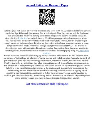 Animal Extinction Research Paper
Behind a glass wall stands a live wooly mammoth and saber tooth cat. As seen on the famous cartoon
movie Ice Age, kids watch this popular film to be intrigued. Now they can not only be fascinated
with creatures that have been lurking around their imagination, but live with them thanks to
de–extinction. Extinction has existed for over 66 million years ago, when dinosaurs were wiped
out. Now scientist have disproven the definition of extinct; (of a species, family, or other larger
group) having no living members. By showing that extinct animals that were once proven to be no
longer in existence can be resurrected through deoxyribonucleic acid (DNA). This process of
de–extinction starts with extracting DNA from remains, then putting those fragments together to
form the genome. From there scientists would have to create a usable pup by using the...show more
content...
Firstly, extinction rates have been rising by nearly a factor of a thousand in the past centuries from
our actions of habitat loss, introduction of exotic species, and global warming. Secondly, the thrill of
pet owners can grow with new technology to clone not just extinct animals, but household animals.
Finally, food webs are so intricate that when one part is removed, it can affect an entire ecosystem.
For this reason, if an important part of the food web comes extinct, the de–extinction process can be
helpful to bring back that important species to the environment. You can help by contacting the
Understanding Animal Research website at Understanding Animal Research or signing up for
monthly e–newsletters at the organization to follow their work and receive regular updates. In
addition, you can also follow the Understanding Animal Research on social media. By making these
simple actions you can help make a change to make cloning extinct animals
Get more content on HelpWriting.net
 